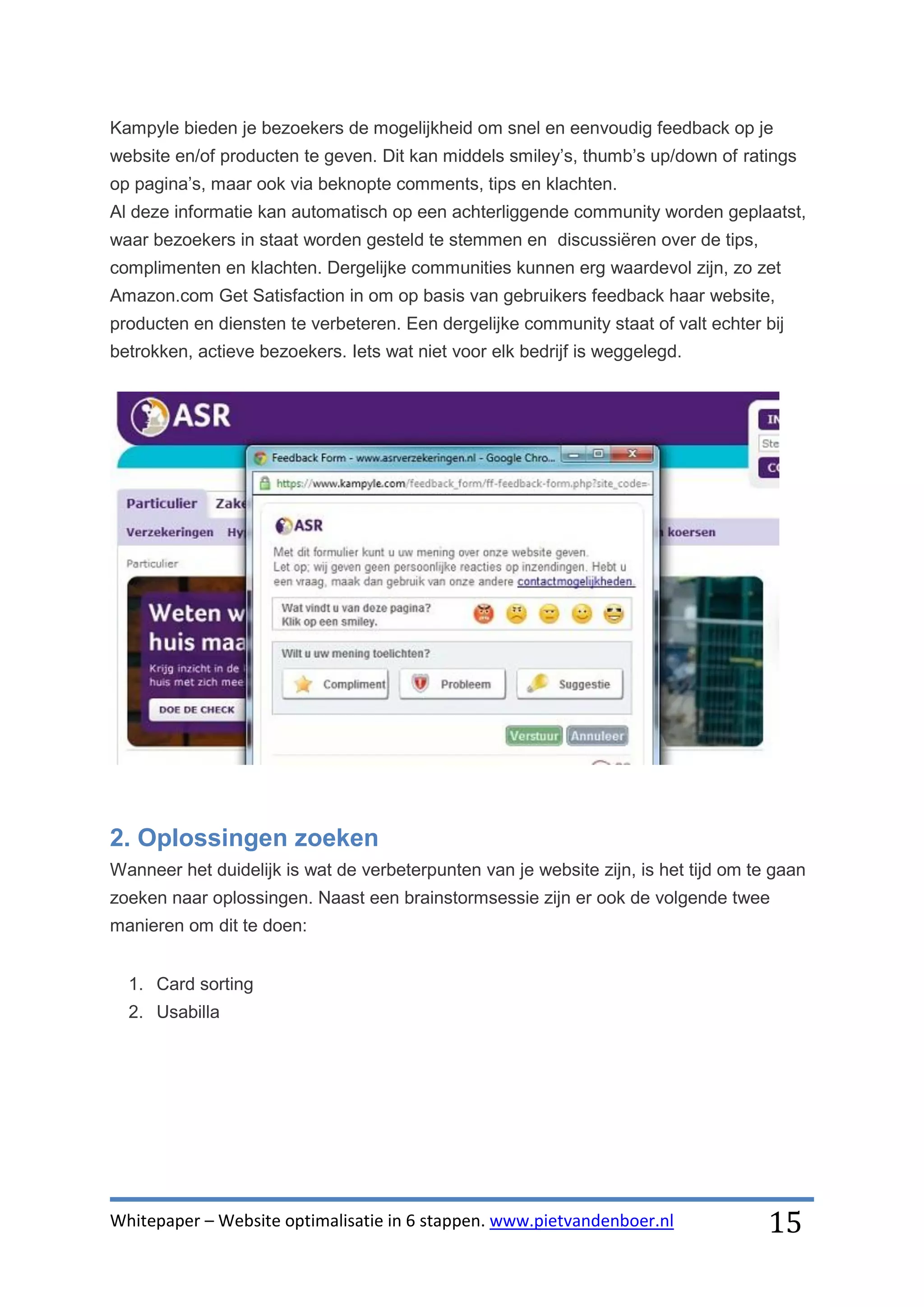 Kampyle bieden je bezoekers de mogelijkheid om snel en eenvoudig feedback op je
website en/of producten te geven. Dit kan middels smiley’s, thumb’s up/down of ratings
op pagina’s, maar ook via beknopte comments, tips en klachten.
Al deze informatie kan automatisch op een achterliggende community worden geplaatst,
waar bezoekers in staat worden gesteld te stemmen en discussiëren over de tips,
complimenten en klachten. Dergelijke communities kunnen erg waardevol zijn, zo zet
Amazon.com Get Satisfaction in om op basis van gebruikers feedback haar website,
producten en diensten te verbeteren. Een dergelijke community staat of valt echter bij
betrokken, actieve bezoekers. Iets wat niet voor elk bedrijf is weggelegd.




2. Oplossingen zoeken
Wanneer het duidelijk is wat de verbeterpunten van je website zijn, is het tijd om te gaan
zoeken naar oplossingen. Naast een brainstormsessie zijn er ook de volgende twee
manieren om dit te doen:


  1. Card sorting
  2. Usabilla




Whitepaper – Website optimalisatie in 6 stappen. www.pietvandenboer.nl               15
 
