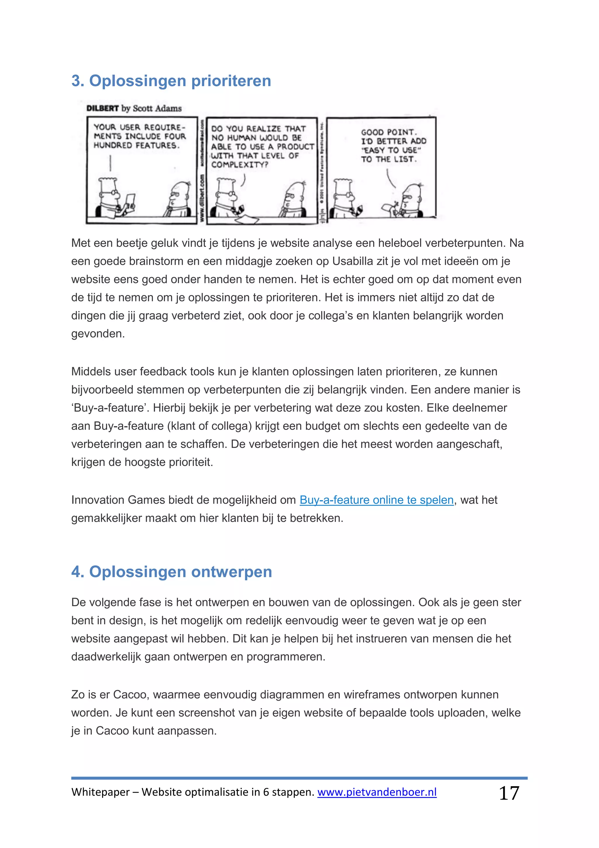 3. Oplossingen prioriteren




Met een beetje geluk vindt je tijdens je website analyse een heleboel verbeterpunten. Na
een goede brainstorm en een middagje zoeken op Usabilla zit je vol met ideeën om je
website eens goed onder handen te nemen. Het is echter goed om op dat moment even
de tijd te nemen om je oplossingen te prioriteren. Het is immers niet altijd zo dat de
dingen die jij graag verbeterd ziet, ook door je collega’s en klanten belangrijk worden
gevonden.


Middels user feedback tools kun je klanten oplossingen laten prioriteren, ze kunnen
bijvoorbeeld stemmen op verbeterpunten die zij belangrijk vinden. Een andere manier is
‘Buy-a-feature’. Hierbij bekijk je per verbetering wat deze zou kosten. Elke deelnemer
aan Buy-a-feature (klant of collega) krijgt een budget om slechts een gedeelte van de
verbeteringen aan te schaffen. De verbeteringen die het meest worden aangeschaft,
krijgen de hoogste prioriteit.


Innovation Games biedt de mogelijkheid om Buy-a-feature online te spelen, wat het
gemakkelijker maakt om hier klanten bij te betrekken.



4. Oplossingen ontwerpen
De volgende fase is het ontwerpen en bouwen van de oplossingen. Ook als je geen ster
bent in design, is het mogelijk om redelijk eenvoudig weer te geven wat je op een
website aangepast wil hebben. Dit kan je helpen bij het instrueren van mensen die het
daadwerkelijk gaan ontwerpen en programmeren.


Zo is er Cacoo, waarmee eenvoudig diagrammen en wireframes ontworpen kunnen
worden. Je kunt een screenshot van je eigen website of bepaalde tools uploaden, welke
je in Cacoo kunt aanpassen.




Whitepaper – Website optimalisatie in 6 stappen. www.pietvandenboer.nl                   17
 