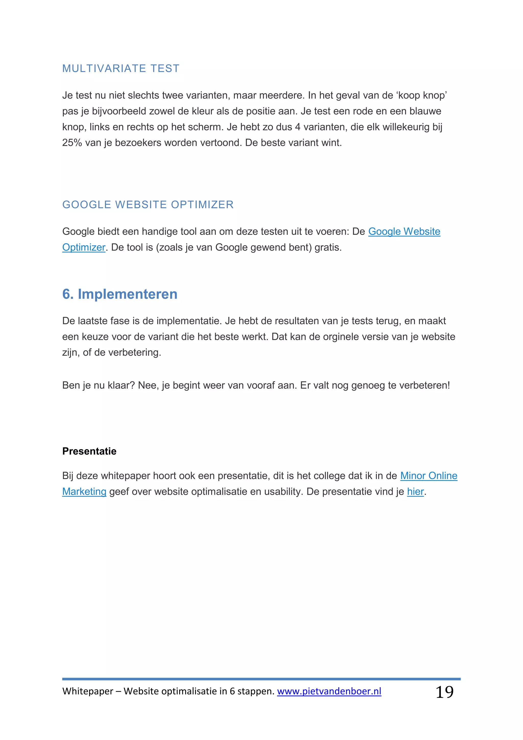 MULTIVARIATE TEST

Je test nu niet slechts twee varianten, maar meerdere. In het geval van de ‘koop knop’
pas je bijvoorbeeld zowel de kleur als de positie aan. Je test een rode en een blauwe
knop, links en rechts op het scherm. Je hebt zo dus 4 varianten, die elk willekeurig bij
25% van je bezoekers worden vertoond. De beste variant wint.




GOOGLE WEBSITE OPTIMIZER

Google biedt een handige tool aan om deze testen uit te voeren: De Google Website
Optimizer. De tool is (zoals je van Google gewend bent) gratis.



6. Implementeren
De laatste fase is de implementatie. Je hebt de resultaten van je tests terug, en maakt
een keuze voor de variant die het beste werkt. Dat kan de orginele versie van je website
zijn, of de verbetering.


Ben je nu klaar? Nee, je begint weer van vooraf aan. Er valt nog genoeg te verbeteren!




Presentatie

Bij deze whitepaper hoort ook een presentatie, dit is het college dat ik in de Minor Online
Marketing geef over website optimalisatie en usability. De presentatie vind je hier.




Whitepaper – Website optimalisatie in 6 stappen. www.pietvandenboer.nl                 19
 