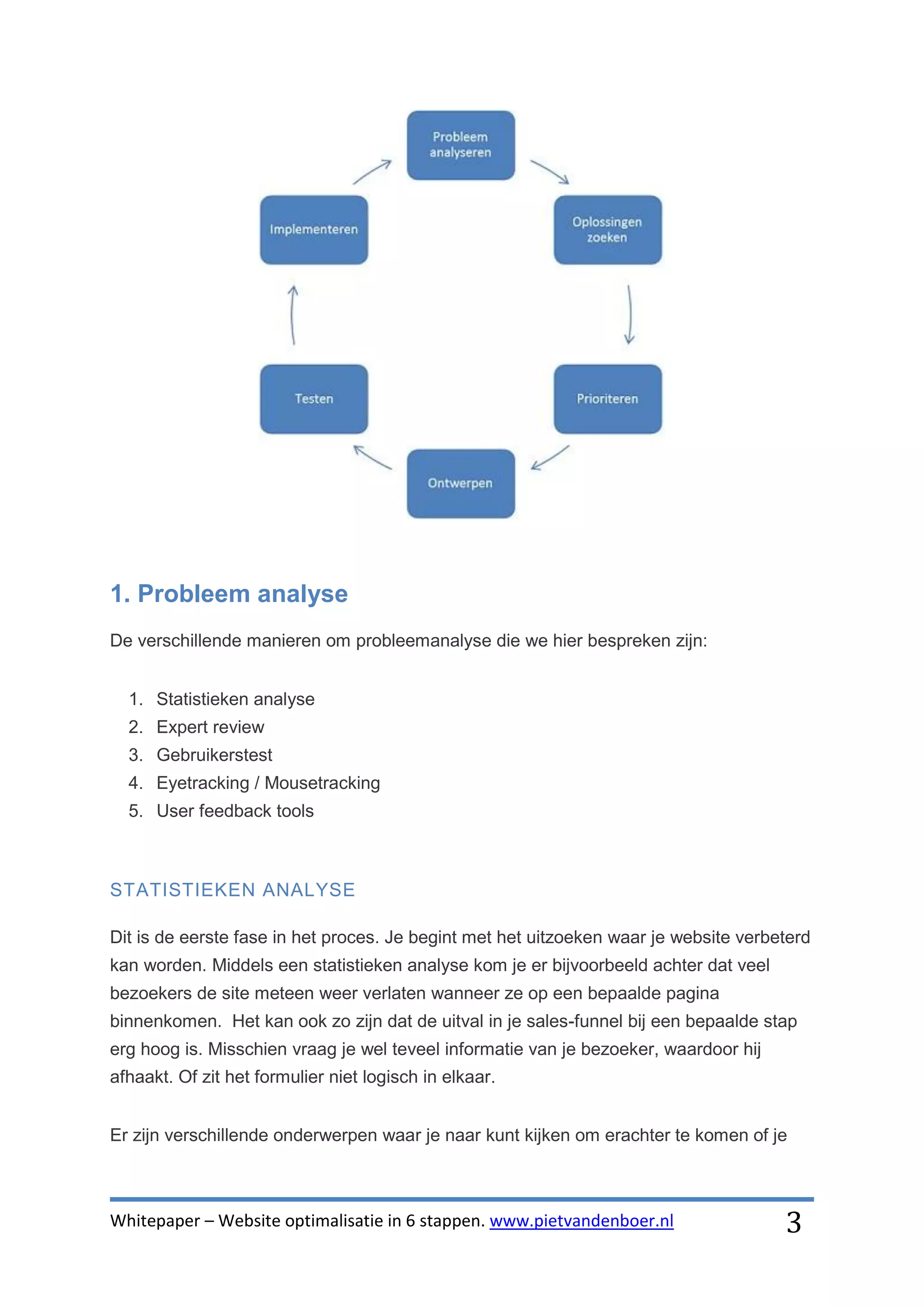 1. Probleem analyse
De verschillende manieren om probleemanalyse die we hier bespreken zijn:


  1. Statistieken analyse
  2. Expert review
  3. Gebruikerstest
  4. Eyetracking / Mousetracking
  5. User feedback tools



STATISTIEKEN ANALYSE

Dit is de eerste fase in het proces. Je begint met het uitzoeken waar je website verbeterd
kan worden. Middels een statistieken analyse kom je er bijvoorbeeld achter dat veel
bezoekers de site meteen weer verlaten wanneer ze op een bepaalde pagina
binnenkomen. Het kan ook zo zijn dat de uitval in je sales-funnel bij een bepaalde stap
erg hoog is. Misschien vraag je wel teveel informatie van je bezoeker, waardoor hij
afhaakt. Of zit het formulier niet logisch in elkaar.


Er zijn verschillende onderwerpen waar je naar kunt kijken om erachter te komen of je



Whitepaper – Website optimalisatie in 6 stappen. www.pietvandenboer.nl                3
 