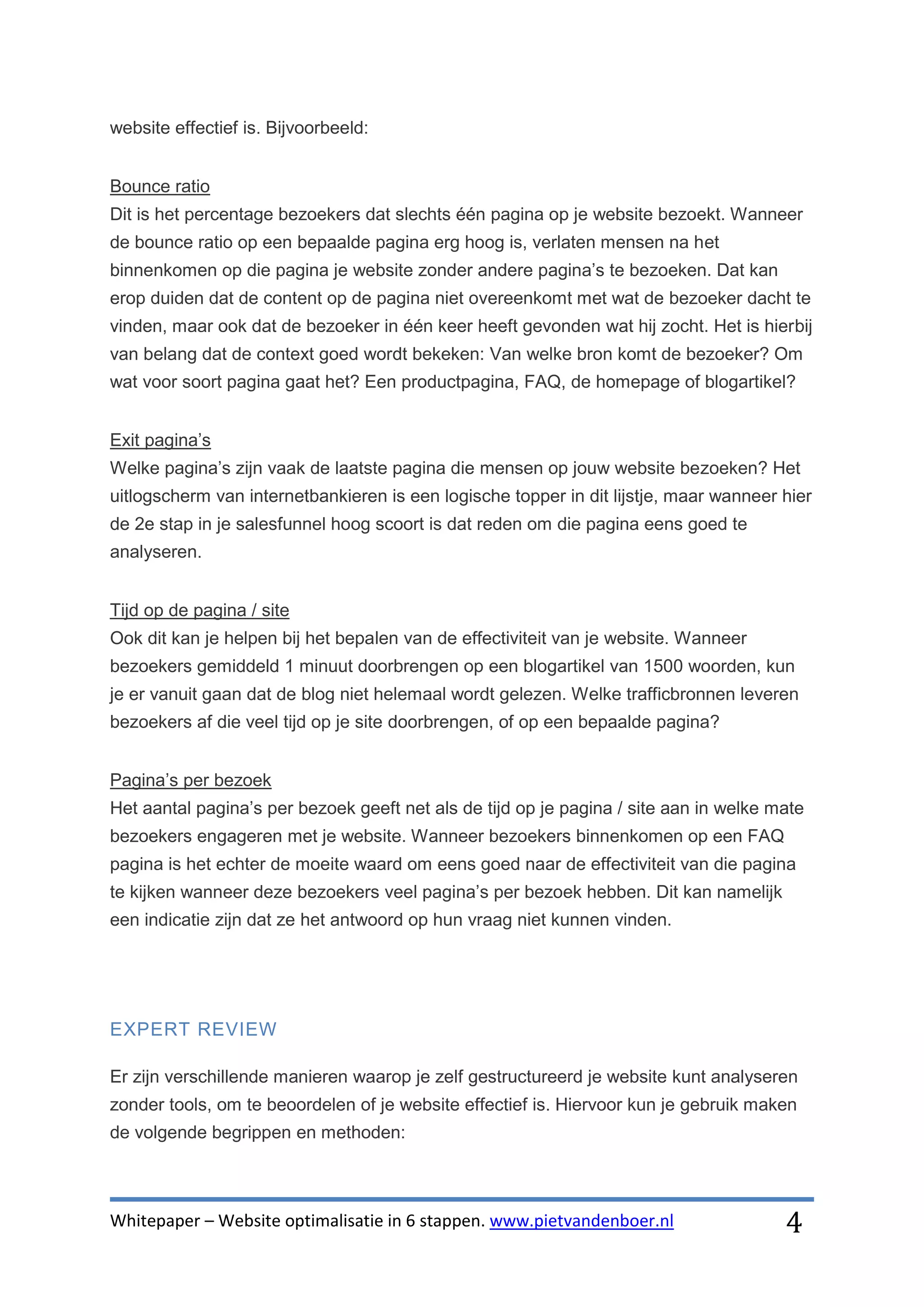 website effectief is. Bijvoorbeeld:


Bounce ratio
Dit is het percentage bezoekers dat slechts één pagina op je website bezoekt. Wanneer
de bounce ratio op een bepaalde pagina erg hoog is, verlaten mensen na het
binnenkomen op die pagina je website zonder andere pagina’s te bezoeken. Dat kan
erop duiden dat de content op de pagina niet overeenkomt met wat de bezoeker dacht te
vinden, maar ook dat de bezoeker in één keer heeft gevonden wat hij zocht. Het is hierbij
van belang dat de context goed wordt bekeken: Van welke bron komt de bezoeker? Om
wat voor soort pagina gaat het? Een productpagina, FAQ, de homepage of blogartikel?


Exit pagina’s
Welke pagina’s zijn vaak de laatste pagina die mensen op jouw website bezoeken? Het
uitlogscherm van internetbankieren is een logische topper in dit lijstje, maar wanneer hier
de 2e stap in je salesfunnel hoog scoort is dat reden om die pagina eens goed te
analyseren.


Tijd op de pagina / site
Ook dit kan je helpen bij het bepalen van de effectiviteit van je website. Wanneer
bezoekers gemiddeld 1 minuut doorbrengen op een blogartikel van 1500 woorden, kun
je er vanuit gaan dat de blog niet helemaal wordt gelezen. Welke trafficbronnen leveren
bezoekers af die veel tijd op je site doorbrengen, of op een bepaalde pagina?


Pagina’s per bezoek
Het aantal pagina’s per bezoek geeft net als de tijd op je pagina / site aan in welke mate
bezoekers engageren met je website. Wanneer bezoekers binnenkomen op een FAQ
pagina is het echter de moeite waard om eens goed naar de effectiviteit van die pagina
te kijken wanneer deze bezoekers veel pagina’s per bezoek hebben. Dit kan namelijk
een indicatie zijn dat ze het antwoord op hun vraag niet kunnen vinden.




EXPERT REVIEW

Er zijn verschillende manieren waarop je zelf gestructureerd je website kunt analyseren
zonder tools, om te beoordelen of je website effectief is. Hiervoor kun je gebruik maken
de volgende begrippen en methoden:



Whitepaper – Website optimalisatie in 6 stappen. www.pietvandenboer.nl                 4
 