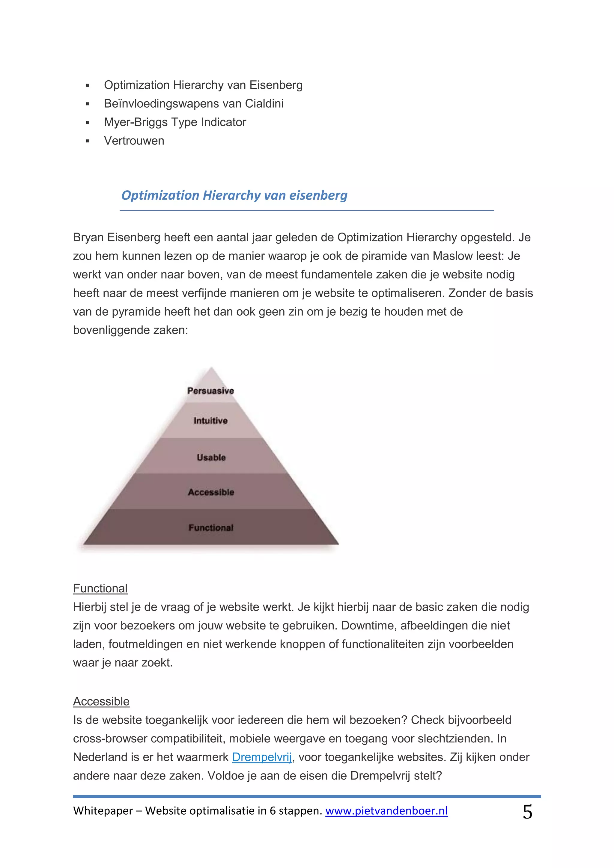    Optimization Hierarchy van Eisenberg
     Beïnvloedingswapens van Cialdini
     Myer-Briggs Type Indicator
     Vertrouwen



         Optimization Hierarchy van eisenberg

Bryan Eisenberg heeft een aantal jaar geleden de Optimization Hierarchy opgesteld. Je
zou hem kunnen lezen op de manier waarop je ook de piramide van Maslow leest: Je
werkt van onder naar boven, van de meest fundamentele zaken die je website nodig
heeft naar de meest verfijnde manieren om je website te optimaliseren. Zonder de basis
van de pyramide heeft het dan ook geen zin om je bezig te houden met de
bovenliggende zaken:




Functional
Hierbij stel je de vraag of je website werkt. Je kijkt hierbij naar de basic zaken die nodig
zijn voor bezoekers om jouw website te gebruiken. Downtime, afbeeldingen die niet
laden, foutmeldingen en niet werkende knoppen of functionaliteiten zijn voorbeelden
waar je naar zoekt.


Accessible
Is de website toegankelijk voor iedereen die hem wil bezoeken? Check bijvoorbeeld
cross-browser compatibiliteit, mobiele weergave en toegang voor slechtzienden. In
Nederland is er het waarmerk Drempelvrij, voor toegankelijke websites. Zij kijken onder
andere naar deze zaken. Voldoe je aan de eisen die Drempelvrij stelt?

Whitepaper – Website optimalisatie in 6 stappen. www.pietvandenboer.nl                    5
 