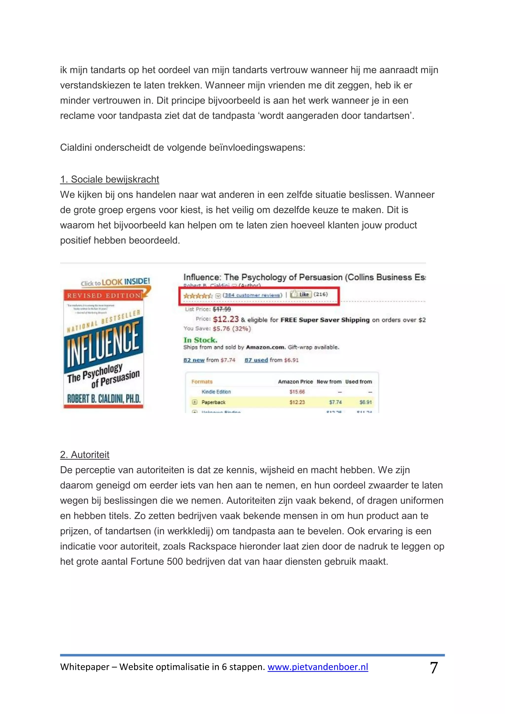 ik mijn tandarts op het oordeel van mijn tandarts vertrouw wanneer hij me aanraadt mijn
verstandskiezen te laten trekken. Wanneer mijn vrienden me dit zeggen, heb ik er
minder vertrouwen in. Dit principe bijvoorbeeld is aan het werk wanneer je in een
reclame voor tandpasta ziet dat de tandpasta ‘wordt aangeraden door tandartsen’.


Cialdini onderscheidt de volgende beïnvloedingswapens:


1. Sociale bewijskracht
We kijken bij ons handelen naar wat anderen in een zelfde situatie beslissen. Wanneer
de grote groep ergens voor kiest, is het veilig om dezelfde keuze te maken. Dit is
waarom het bijvoorbeeld kan helpen om te laten zien hoeveel klanten jouw product
positief hebben beoordeeld.




2. Autoriteit
De perceptie van autoriteiten is dat ze kennis, wijsheid en macht hebben. We zijn
daarom geneigd om eerder iets van hen aan te nemen, en hun oordeel zwaarder te laten
wegen bij beslissingen die we nemen. Autoriteiten zijn vaak bekend, of dragen uniformen
en hebben titels. Zo zetten bedrijven vaak bekende mensen in om hun product aan te
prijzen, of tandartsen (in werkkledij) om tandpasta aan te bevelen. Ook ervaring is een
indicatie voor autoriteit, zoals Rackspace hieronder laat zien door de nadruk te leggen op
het grote aantal Fortune 500 bedrijven dat van haar diensten gebruik maakt.




Whitepaper – Website optimalisatie in 6 stappen. www.pietvandenboer.nl                7
 