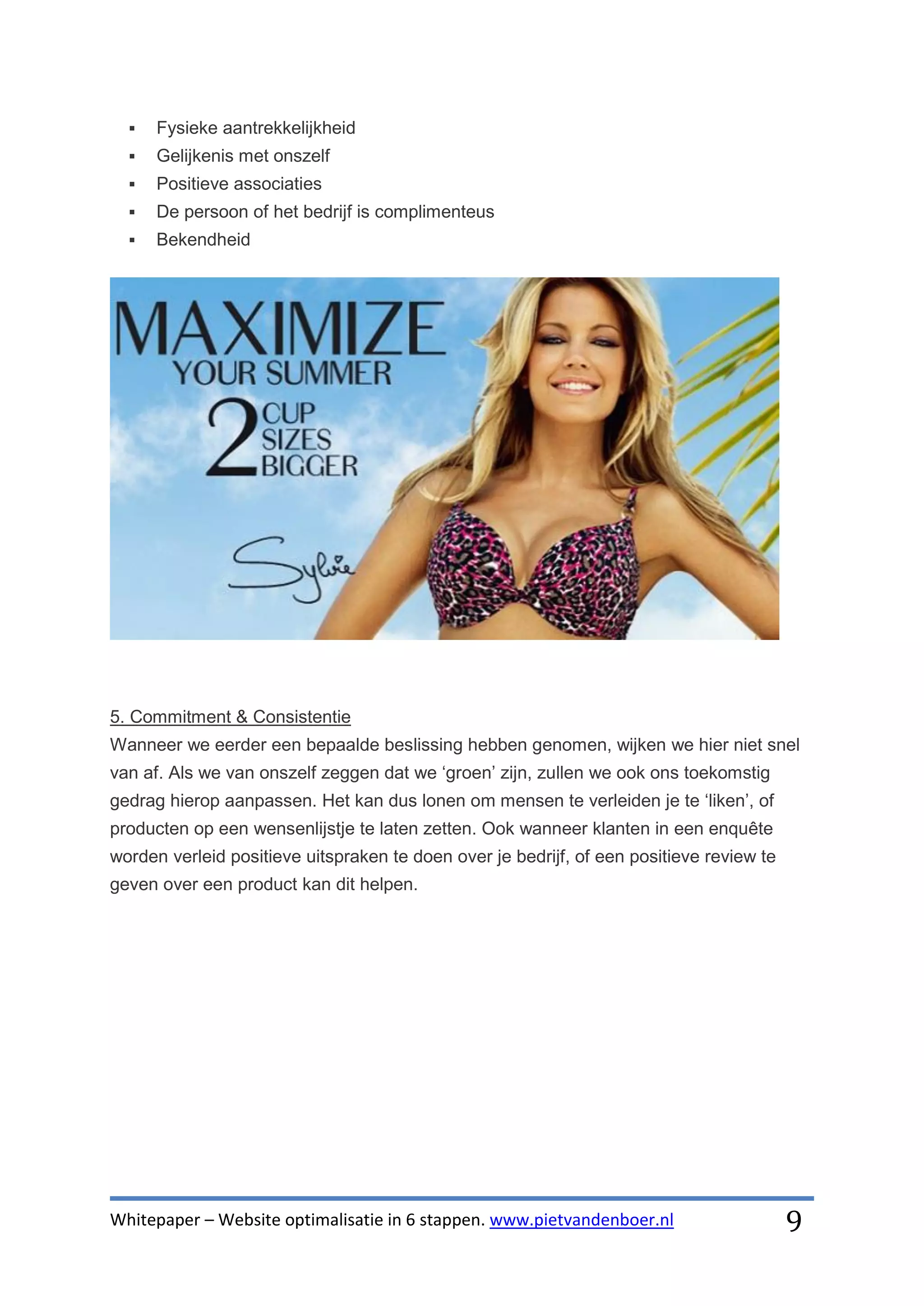    Fysieke aantrekkelijkheid
     Gelijkenis met onszelf
     Positieve associaties
     De persoon of het bedrijf is complimenteus
     Bekendheid




5. Commitment & Consistentie
Wanneer we eerder een bepaalde beslissing hebben genomen, wijken we hier niet snel
van af. Als we van onszelf zeggen dat we ‘groen’ zijn, zullen we ook ons toekomstig
gedrag hierop aanpassen. Het kan dus lonen om mensen te verleiden je te ‘liken’, of
producten op een wensenlijstje te laten zetten. Ook wanneer klanten in een enquête
worden verleid positieve uitspraken te doen over je bedrijf, of een positieve review te
geven over een product kan dit helpen.




Whitepaper – Website optimalisatie in 6 stappen. www.pietvandenboer.nl                    9
 