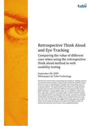 Retrospective Think Aloud
and Eye Tracking
Comparing the value of different
cues when using the retrospective
think aloud method in web
usability testing
September 08, 2009
Whitepaper by Tobii Technology
Research has shown that incorporating eye tracking in usability research
can provide certain benefits compared with traditional usability testing.
There are various methodologies available when conducting research
using eye trackers. This paper presents the results of a study aimed to
compare the outcomes from four different retrospective think aloud
(RTA) methods in a web usability study: an un-cued RTA, a video cued
RTA, a gaze plot cued RTA, and a gaze video cued RTA. Results indicate
that using any kind of cue produces more words, comments and allows
participants to identify more usability issues compared with not using
any cues at all. The findings also suggest that using a gaze plot or gaze
video cue stimulates participants to produce the highest number of
words and comments, and mention more usability problems.
 