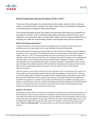 White Paper




                        What Enterprises Should Do About IPv6 In 2011

                        The purpose of this white paper is to provide enterprises with guidance, based on a three- to five-year
                        outlook, on how IPv6 should be included in their network design, planning, and operations starting today.
                        The intended audience is enterprise network administrators.

                        This document will explore the area of the network and beyond where IPv6 needs to be considered and
                        the reasons to consider it. In 2011 enterprises should assess their position toward IPv6 with an aim to
                        drafting their own requirements, plans, and opportunities. Indeed, some have already identified IPv6 as a
                        networking tool, better than a (re)numbering constraint, and everybody should share this opportunity.

                        What Is IPv4 Address Exhaustion?
                        Throughout its lifetime so far the Internet has been a rapidly growing communications medium. Resources for
                        addressing devices have been plentiful, with the major challenges being with technology itself.

                        With the rapid growth of the Internet over the last decade and more, the finite pool of globally unique IPv4 addresses
                        has almost run out. The last block of IPv4 addresses to be given to an Internet service provider (ISP) is projected to
                        happen in late 2011 or 2012. This document describes the impact on enterprises of the imminent IPv4 address
                        exhaustion, whether they should be concerned or not, and whether they need to do anything, such as deploying IPv6.
                        The major impact over the next several years will be on Internet presence (websites, e-commerce, email). While
                        many enterprises have enough address space (public or private) to manage their intranet needs for the coming few
                        years, the length of time needed to transition to IPv6 demands that administrators and managers consider the issue
                        well in advance, and the largest enterprises may need to act sooner rather than later to ensure sufficient
                        enterprise connectivity.

                        Today the industry is on the verge of running out of the IPv4 addresses used to number devices on the Internet. The
                        free pool held by the Internet Assigned Numbers Authority (IANA) was depleted on 3rd February 2011., IANA have
                        no more IPv4 address space to distribute to the Regional Internet Registries (RIRs), namely AfriNIC (Africa), APNIC
                        (Asia and Pacific), ARIN (North America), LACNIC (Latin America), and the RIPE NCC (Europe and Middle East).
                        Each RIR’s free pool will run out between 2011 and 2013 (each RIR community has different consumption rates, so
                        depletion of each RIR free pool will occur at different times following the IANA pool depletion). Once the RIR free pool
                        has run out, the Internet will continue to function as it does today, but new public IPv4 addresses will be scarce,
                        available only when they have been recovered from previous use.

                        Impact on the Internet
                        IPv4 address exhaustion will have a major impact on the growth of the Internet and on Internet service providers. Any
                        ISP that wishes to continue to grow its revenue by increasing its customer base will have to find a technique to add
                        new Internet users without requiring additional global unique IPv4 addresses. IPv6 was designed primarily to function
                        atop existing Layer 2 technologies in the same way as IPv4 does and to have a larger address space so that it would
                        be unlikely that the global Internet would ever suffer another such shortage. It is the networking industry’s plan of
                        record. There is no alternative plan. The only issue facing us is when and how a transition from IPv4 to IPv6
                        will occur.




© 2011 Cisco and/or its affiliates. All rights reserved. This document is Cisco Public Information.                                    Page 1 of 12
 