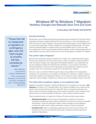 “‘Those that fail
to implement
a migration or
contingency
plan over the
next couple
of months
will risk...
compliance
issues.’”
– Kevin Beadon,
as quoted by
Archana Venkatraman
“Firms not ready for
Windows XP end-of-life
could face compliance
risks,” Computerweekly,
May 20131
Windows XP to Windows 7 Migration:
Workflow Changes that Radically Save Time and Costs
A SCALABLE SOFTWARE WHITEPAPER
Executive Summary
With less than a year until Microsoft discontinues extended support for Windows XP, more than half the
organizations that plan to migrate off Windows XP have not yet done so. In this brief whitepaper, you’ll
learn more about the “state of migration,” the issues that have slowed migration, and the significant risks
incurred by those organizations that fail to migrate from an unsupported operating system. This report
reviews the high-level stages in a migration process, and then identifies ways to cut time and costs
from migration even if your teams have already started the migration process. These leverage points are
clearly identified, and will be useful for all who are not in the very last stages of a Windows XP migration.
The current “state of migration”
Microsoft will end extended support for Windows XP on April 8, 2014. Despite Microsoft’s Support
Lifecycle policy defining the end of life for XP way back in 2002, and despite a steady drumbeat of
press and analyst coverage, many organizations have delayed migrating.1
If your organization has
not yet completed its migration from Windows XP to Windows 7, you’re not alone. According to
Dimensional Research, more than 50% of organizations surveyed stated their migrations were not
complete; nearly 10% who planned to migrate had not yet started their migration.2
Why are so many so far behind? While the specific reasons are as different as the organizations
themselves, the overarching issue is complexity. The Windows XP to Windows 7 migration is both an
infrastructure migration and an application migration, and it impacts end users at all levels within the
organization. See the diagram on page 2 for a summary view of where migration impacts may be felt.
The clarity within complexity: migrate, or incur significant risks
Despite the complexity of migration, migrating off Windows XP is an imperative for one reason: risk
reduction. As of April 8, 2014, extended support will no longer be available, and no further security
patches will be issued for Windows XP. This makes ANY device not migrated but still active and
able to connect to networks a possible entry point for hackers and attacks. Further, business-critical
systems that are not made compatible with Windows 7 will be similarly vulnerable to attack.3
There are additional reasons to migrate from Windows XP before extended support expires:
•	 Reduced productivity. Fewer and fewer new applications, peripherals, and tools are
backwards-compatible with earlier versions of Windows. Every device not running or compatible
with Windows 7 slows the organization’s ability to adopt and deploy new technologies by
increasing the variety of items needing maintenance, support, and asset management.
•	 Increased costs. Failure to migrate legacy applications and systems that are critical to the
business mean more time and resources will be spent managing and servicing device and
application heterogeneity.
www.scalable.com	 1-866-722-5225 	 sales@scalable.com
 