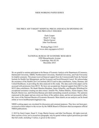 NBER WORKING PAPER SERIES
THE PRICE AIN’T RIGHT? HOSPITAL PRICES AND HEALTH SPENDING ON
THE PRIVATELY INSURED
Zack Cooper
Stuart V. Craig
Martin Gaynor
John Van Reenen
Working Paper 21815
http://www.nber.org/papers/w21815
NATIONAL BUREAU OF ECONOMIC RESEARCH
1050 Massachusetts Avenue
Cambridge, MA 02138
December 2015
We are grateful to seminar participants at the Bureau of Economic Analysis at the Department of Commerce,
Dartmouth University, NBER, Northwestern University, Stanford University, and Yale University
for helpful comments. This project received financial support from the Commonwealth Fund, the National
Institute for Health Care Management, and the Economic and Social Research Council. We acknowledge
the assistance of the Health Care Cost Institute (HCCI) and its data contributors, Aetna, Humana, and
United Healthcare, in providing the data analyzed in this study. The data used in this paper can be
accessed with permission from HCCI. We have not accepted any financial support from HCCI or the
HCCI data contributors. We thank Maralou Burnham, James Schaeffer, and Douglas Whitehead for
exceptional assistance creating our data extract. Jennifer Wu, Nathan Shekita, Austin Jaspers, Nina
Russell, Darien Lee, and Christina Ramsay provided outstanding research assistance. The opinions
expressed in this paper and any errors are those of the authors alone, and do not necessarily reflect
the views of the National Bureau of Economic Research. More details on our analysis can be found
online at www.healthcarepricingproject.org.
NBER working papers are circulated for discussion and comment purposes. They have not been peer-
reviewed or been subject to the review by the NBER Board of Directors that accompanies official
NBER publications.
© 2015 by Zack Cooper, Stuart V. Craig, Martin Gaynor, and John Van Reenen. All rights reserved.
Short sections of text, not to exceed two paragraphs, may be quoted without explicit permission provided
that full credit, including © notice, is given to the source.
 