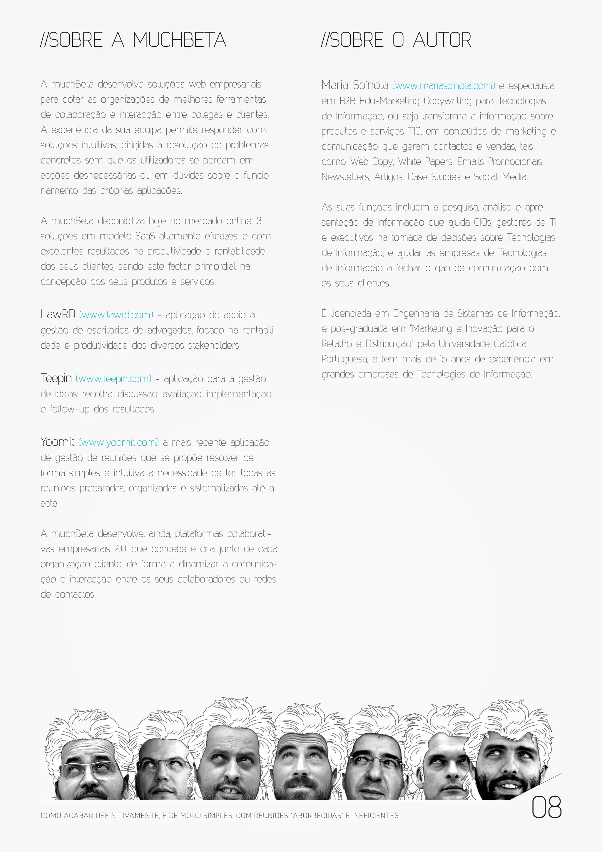 //SOBRE A MUCHBETA                                                     //SOBRE O AUTOR

A muchBeta desenvolve soluções web empresariais                        Maria Spínola (www.mariaspinola.com) é especialista
para dotar as organizações de melhores ferramentas                     em B2B Edu-Marketing Copywriting para Tecnologias
de colaboração e interacção entre colegas e clientes.                  de Informação, ou seja transforma a informação sobre
A experiência da sua equipa permite responder com                      produtos e serviços TIC, em conteúdos de marketing e
soluções intuitivas, dirigidas à resolução de problemas                comunicação que geram contactos e vendas, tais
concretos sem que os utilizadores se percam em                         como Web Copy, White Papers, Emails Promocionais,
acções desnecessárias ou em dúvidas sobre o funcio-                    Newsletters, Artigos, Case Studies e Social Media.
namento das próprias aplicações.
                                                                       As suas funções incluem a pesquisa, análise e apre-
A muchBeta disponibiliza hoje no mercado online, 3                     sentação de informação que ajuda CIOs, gestores de TI
soluções em modelo SaaS altamente eficazes, e com                      e executivos na tomada de decisões sobre Tecnologias
excelentes resultados na produtividade e rentabilidade                 de Informação, e ajudar as empresas de Tecnologias
dos seus clientes, sendo este factor primordial na                     de Informação a fechar o gap de comunicação com
concepção dos seus produtos e serviços.                                os seus clientes.


LawRD (www.lawrd.com) - aplicação de apoio à                           É licenciada em Engenharia de Sistemas de Informação,
gestão de escritórios de advogados, focado na rentabili-               e pós-graduada em “Marketing e Inovação para o
dade e produtividade dos diversos stakeholders                         Retalho e Distribuição” pela Universidade Católica
                                                                       Portuguesa, e tem mais de 15 anos de experiência em
Teepin (www.teepin.com) - aplicação para a gestão                      grandes empresas de Tecnologias de Informação.
de ideias: recolha, discussão, avaliação, implementação
e follow-up dos resultados


Yoomit (www.yoomit.com) a mais recente aplicação
de gestão de reuniões que se propõe resolver de
forma simples e intuitiva a necessidade de ter todas as
reuniões preparadas, organizadas e sistematizadas até à
acta

A muchBeta desenvolve, ainda, plataformas colaborati-
vas empresariais 2.0, que concebe e cria junto de cada
organização cliente, de forma a dinamizar a comunica-
ção e interacção entre os seus colaboradores ou redes
de contactos.




COMO ACABAR DE FINITIVAMENTE, E DE MODO SIMPLES, COM REUNIÕES “ABORRECIDAS” E INE FICIENTES                           08
 
