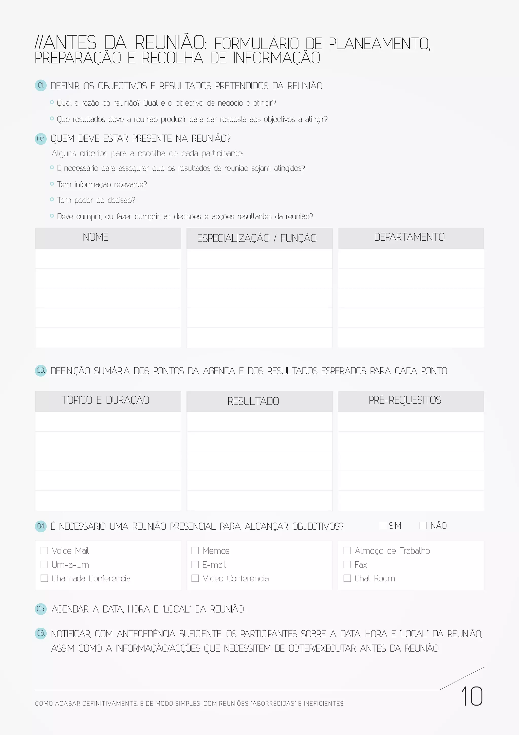 //ANTES DA REUNIÃO: FORMULÁRIO DE PLANEAMENTO,
PREPARAÇÃO E RECOLHA DE INFORMAÇÃO
01.   DEFINIR OS OBJECTIVOS E RESULTADOS PRETENDIDOS DA REUNIÃO
       Qual a razão da reunião? Qual é o objectivo de negócio a atingir?

       Que resultados deve a reunião produzir para dar resposta aos objectivos a atingir?

02.   QUEM DEVE ESTAR PRESENTE NA REUNIÃO?
      Alguns critérios para a escolha de cada participante:
       É necessário para assegurar que os resultados da reunião sejam atingidos?

       Tem informação relevante?

       Tem poder de decisão?

       Deve cumprir, ou fazer cumprir, as decisões e acções resultantes da reunião?

              NOME                               ESPECIALIZAÇÃO / FUNÇÃO                             DEPARTAMENTO




03.   DEFINIÇÃO SUMÁRIA DOS PONTOS DA AGENDA E DOS RESULTADOS ESPERADOS PARA CADA PONTO


        TÓPICO E DURAÇÃO                                    RESULTADO                               PRÉ-REQUESITOS




04.   É NECESSÁRIO UMA REUNIÃO PRESENCIAL PARA ALCANÇAR OBJECTIVOS?                                    SIM         NÃO

      Voice Mail                                   Memos                                      Almoço de Trabalho
      Um-a-Um                                      E-mail                                     Fax
      Chamada Conferência                          Vídeo Conferência                          Chat Room


05.   AGENDAR A DATA, HORA E "LOCAL" DA REUNIÃO

06.   NOTIFICAR, COM ANTECEDÊNCIA SUFICIENTE, OS PARTICIPANTES SOBRE A DATA, HORA E "LOCAL" DA REUNIÃO,
      ASSIM COMO A INFORMAÇÃO/ACÇÕES QUE NECESSITEM DE OBTER/EXECUTAR ANTES DA REUNIÃO




COMO ACABAR DE FINITIVAMENTE, E DE MODO SIMPLES, COM REUNIÕES “ABORRECIDAS” E INE FICIENTES                              10
 