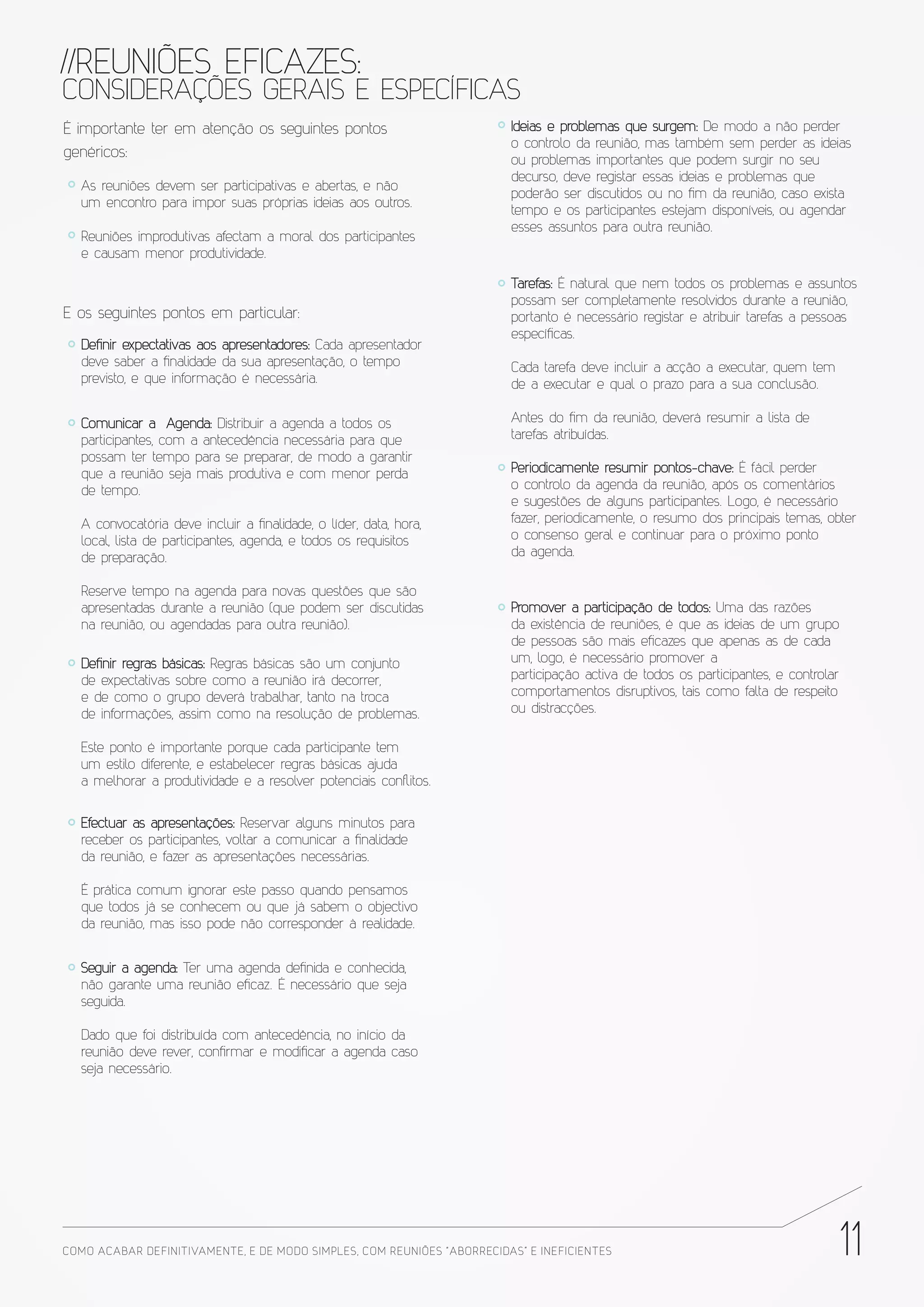 //REUNIÕES EFICAZES:
CONSIDERAÇÕES GERAIS E ESPECÍFICAS
É importante ter em atenção os seguintes pontos                           Ideias e problemas que surgem: De modo a não perder
                                                                          o controlo da reunião, mas também sem perder as ideias
genéricos:                                                                ou problemas importantes que podem surgir no seu
                                                                          decurso, deve registar essas ideias e problemas que
   As reuniões devem ser participativas e abertas, e não
                                                                          poderão ser discutidos ou no fim da reunião, caso exista
   um encontro para impor suas próprias ideias aos outros.
                                                                          tempo e os participantes estejam disponíveis, ou agendar
                                                                          esses assuntos para outra reunião.
   Reuniões improdutivas afectam a moral dos participantes
   e causam menor produtividade.

                                                                          Tarefas: É natural que nem todos os problemas e assuntos
                                                                          possam ser completamente resolvidos durante a reunião,
E os seguintes pontos em particular:                                      portanto é necessário registar e atribuir tarefas a pessoas
                                                                          específicas.
   Definir expectativas aos apresentadores: Cada apresentador
   deve saber a finalidade da sua apresentação, o tempo                   Cada tarefa deve incluir a acção a executar, quem tem
   previsto, e que informação é necessária.                               de a executar e qual o prazo para a sua conclusão.

   Comunicar a Agenda: Distribuir a agenda a todos os                     Antes do fim da reunião, deverá resumir a lista de
   participantes, com a antecedência necessária para que                  tarefas atribuídas.
   possam ter tempo para se preparar, de modo a garantir
   que a reunião seja mais produtiva e com menor perda                    Periodicamente resumir pontos-chave: É fácil perder
   de tempo.                                                              o controlo da agenda da reunião, após os comentários
                                                                          e sugestões de alguns participantes. Logo, é necessário
   A convocatória deve incluir a finalidade, o líder, data, hora,         fazer, periodicamente, o resumo dos principais temas, obter
   local, lista de participantes, agenda, e todos os requisitos           o consenso geral e continuar para o próximo ponto
   de preparação.                                                         da agenda.

   Reserve tempo na agenda para novas questões que são
   apresentadas durante a reunião (que podem ser discutidas               Promover a participação de todos: Uma das razões
   na reunião, ou agendadas para outra reunião).                          da existência de reuniões, é que as ideias de um grupo
                                                                          de pessoas são mais eficazes que apenas as de cada
   Definir regras básicas: Regras básicas são um conjunto                 um, logo, é necessário promover a
   de expectativas sobre como a reunião irá decorrer,                     participação activa de todos os participantes, e controlar
   e de como o grupo deverá trabalhar, tanto na troca                     comportamentos disruptivos, tais como falta de respeito
   de informações, assim como na resolução de problemas.                  ou distracções.

   Este ponto é importante porque cada participante tem
   um estilo diferente, e estabelecer regras básicas ajuda
   a melhorar a produtividade e a resolver potenciais conﬂitos.


   Efectuar as apresentações: Reservar alguns minutos para
   receber os participantes, voltar a comunicar a finalidade
   da reunião, e fazer as apresentações necessárias.

   É prática comum ignorar este passo quando pensamos
   que todos já se conhecem ou que já sabem o objectivo
   da reunião, mas isso pode não corresponder à realidade.


   Seguir a agenda: Ter uma agenda definida e conhecida,
   não garante uma reunião eficaz. É necessário que seja
   seguida.

   Dado que foi distribuída com antecedência, no início da
   reunião deve rever, confirmar e modificar a agenda caso
   seja necessário.




COMO ACABAR DE FINITIVAMENTE, E DE MODO SIMPLES, COM REUNIÕES “ABORRECIDAS” E INE FICIENTES                                            11
 