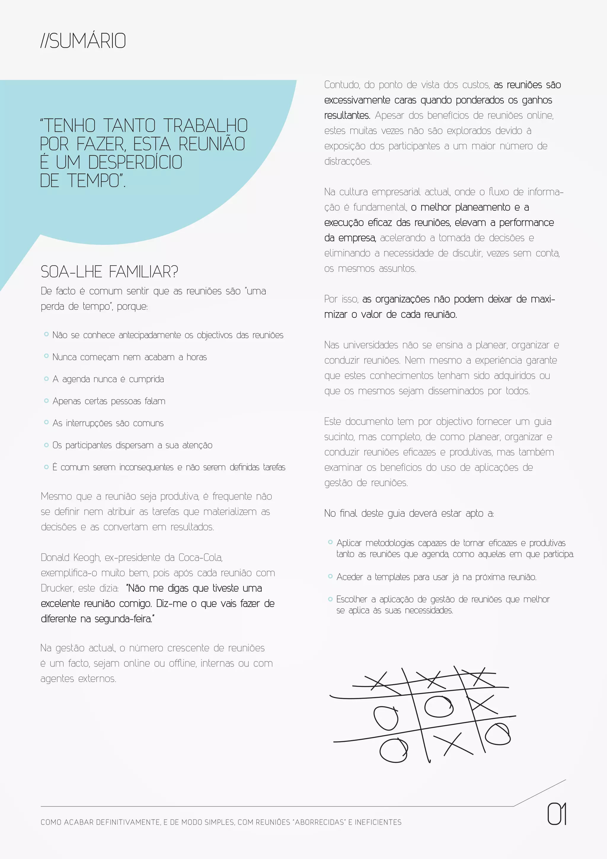//SUMÁRIO
                                                                       Contudo, do ponto de vista dos custos, as reuniões são
                                                                       excessivamente caras quando ponderados os ganhos
                                                                       resultantes. Apesar dos benefícios de reuniões online,
“TENHO TANTO TRABALHO                                                  estes muitas vezes não são explorados devido à
POR FAZER, ESTA REUNIÃO                                                exposição dos participantes a um maior número de
É UM DESPERDÍCIO                                                       distracções.

DE TEMPO”.                                                             Na cultura empresarial actual, onde o ﬂuxo de informa-
                                                                       ção é fundamental, o melhor planeamento e a
                                                                       execução eficaz das reuniões, elevam a performance
                                                                       da empresa, acelerando a tomada de decisões e
                                                                       eliminando a necessidade de discutir, vezes sem conta,
                                                                       os mesmos assuntos.
SOA-LHE FAMILIAR?
De facto é comum sentir que as reuniões são “uma
                                                                       Por isso, as organizações não podem deixar de maxi-
perda de tempo”, porque:
                                                                       mizar o valor de cada reunião.
  Não se conhece antecipadamente os objectivos das reuniões
                                                                       Nas universidades não se ensina a planear, organizar e
  Nunca começam nem acabam a horas                                     conduzir reuniões. Nem mesmo a experiência garante
  A agenda nunca é cumprida                                            que estes conhecimentos tenham sido adquiridos ou
                                                                       que os mesmos sejam disseminados por todos.
  Apenas certas pessoas falam

  As interrupções são comuns                                           Este documento tem por objectivo fornecer um guia
                                                                       sucinto, mas completo, de como planear, organizar e
  Os participantes dispersam a sua atenção
                                                                       conduzir reuniões eficazes e produtivas, mas também
  É comum serem inconsequentes e não serem definidas tarefas           examinar os benefícios do uso de aplicações de
                                                                       gestão de reuniões.
Mesmo que a reunião seja produtiva, é frequente não
se definir nem atribuir as tarefas que materializem as                 No final deste guia deverá estar apto a:
decisões e as convertam em resultados.
                                                                          Aplicar metodologias capazes de tornar eficazes e produtivas
Donald Keogh, ex-presidente da Coca-Cola,                                 tanto as reuniões que agenda, como aquelas em que participa.

exemplifica-o muito bem, pois após cada reunião com                       Aceder a templates para usar já na próxima reunião.
Drucker, este dizia: “Não me digas que tiveste uma
excelente reunião comigo. Diz-me o que vais fazer de                      Escolher a aplicação de gestão de reuniões que melhor
                                                                          se aplica às suas necessidades.
diferente na segunda-feira.”

Na gestão actual, o número crescente de reuniões
é um facto, sejam online ou offline, internas ou com
agentes externos.




COMO ACABAR DE FINITIVAMENTE, E DE MODO SIMPLES, COM REUNIÕES “ABORRECIDAS” E INE FICIENTES                                     01
 
