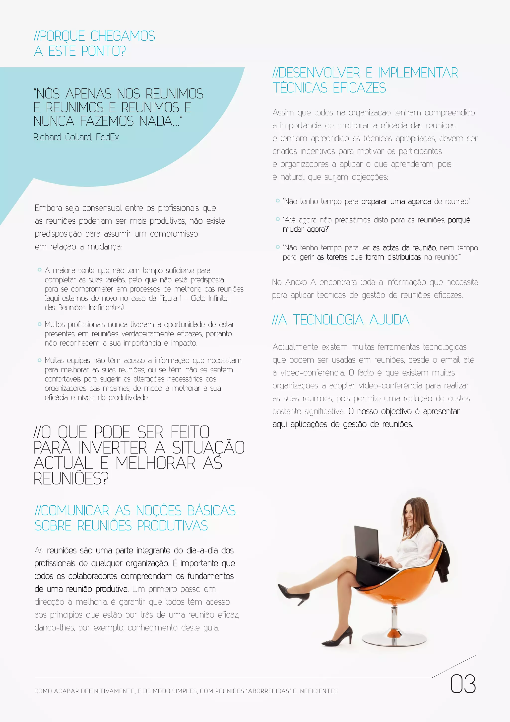 //PORQUE CHEGAMOS
A ESTE PONTO?
                                                                       //DESENVOLVER E IMPLEMENTAR
“NÓS APENAS NOS REUNIMOS                                               TÉCNICAS EFICAZES
E REUNIMOS E REUNIMOS E                                                Assim que todos na organização tenham compreendido
NUNCA FAZEMOS NADA...”                                                 a importância de melhorar a eficácia das reuniões
Richard Collard, FedEx                                                 e tenham apreendido as técnicas apropriadas, devem ser
                                                                       criados incentivos para motivar os participantes
                                                                       e organizadores a aplicar o que aprenderam, pois
                                                                       é natural que surjam objecções:

                                                                          “Não tenho tempo para preparar uma agenda de reunião”
Embora seja consensual entre os profissionais que
as reuniões poderiam ser mais produtivas, não existe                      “Até agora não precisámos disto para as reuniões, porquê
                                                                          mudar agora?”
predisposição para assumir um compromisso
em relação à mudança:                                                     “Não tenho tempo para ler as actas da reunião, nem tempo
                                                                          para gerir as tarefas que foram distribuídas na reunião””
   A maioria sente que não tem tempo suficiente para
   completar as suas tarefas, pelo que não está predisposta            No Anexo A encontrará toda a informação que necessita
   para se comprometer em processos de melhoria das reuniões
   (aqui estamos de novo no caso da Figura 1 - Ciclo Infinito          para aplicar técnicas de gestão de reuniões eficazes.
   das Reuniões Ineficientes).

   Muitos profissionais nunca tiveram a oportunidade de estar          //A TECNOLOGIA AJUDA
   presentes em reuniões verdadeiramente eficazes, portanto
   não reconhecem a sua importância e impacto.
                                                                       Actualmente existem muitas ferramentas tecnológicas
   Muitas equipas não têm acesso à informação que necessitam           que podem ser usadas em reuniões, desde o email até
   para melhorar as suas reuniões, ou se têm, não se sentem            à vídeo-conferência. O facto é que existem muitas
   confortáveis para sugerir as alterações necessárias aos
   organizadores das mesmas, de modo a melhorar a sua                  organizações a adoptar vídeo-conferência para realizar
   eficácia e níveis de produtividade                                  as suas reuniões, pois permite uma redução de custos
                                                                       bastante significativa. O nosso objectivo é apresentar
                                                                       aqui aplicações de gestão de reuniões.
//O QUE PODE SER FEITO
PARA INVERTER A SITUAÇÃO
ACTUAL E MELHORAR AS
REUNIÕES?
//COMUNICAR AS NOÇÕES BÁSICAS
SOBRE REUNIÕES PRODUTIVAS
As reuniões são uma parte integrante do dia-a-dia dos
profissionais de qualquer organização. É importante que
todos os colaboradores compreendam os fundamentos
de uma reunião produtiva. Um primeiro passo em
direcção à melhoria, é garantir que todos têm acesso
aos princípios que estão por trás de uma reunião eficaz,
dando-lhes, por exemplo, conhecimento deste guia.




COMO ACABAR DE FINITIVAMENTE, E DE MODO SIMPLES, COM REUNIÕES “ABORRECIDAS” E INE FICIENTES                                03
 