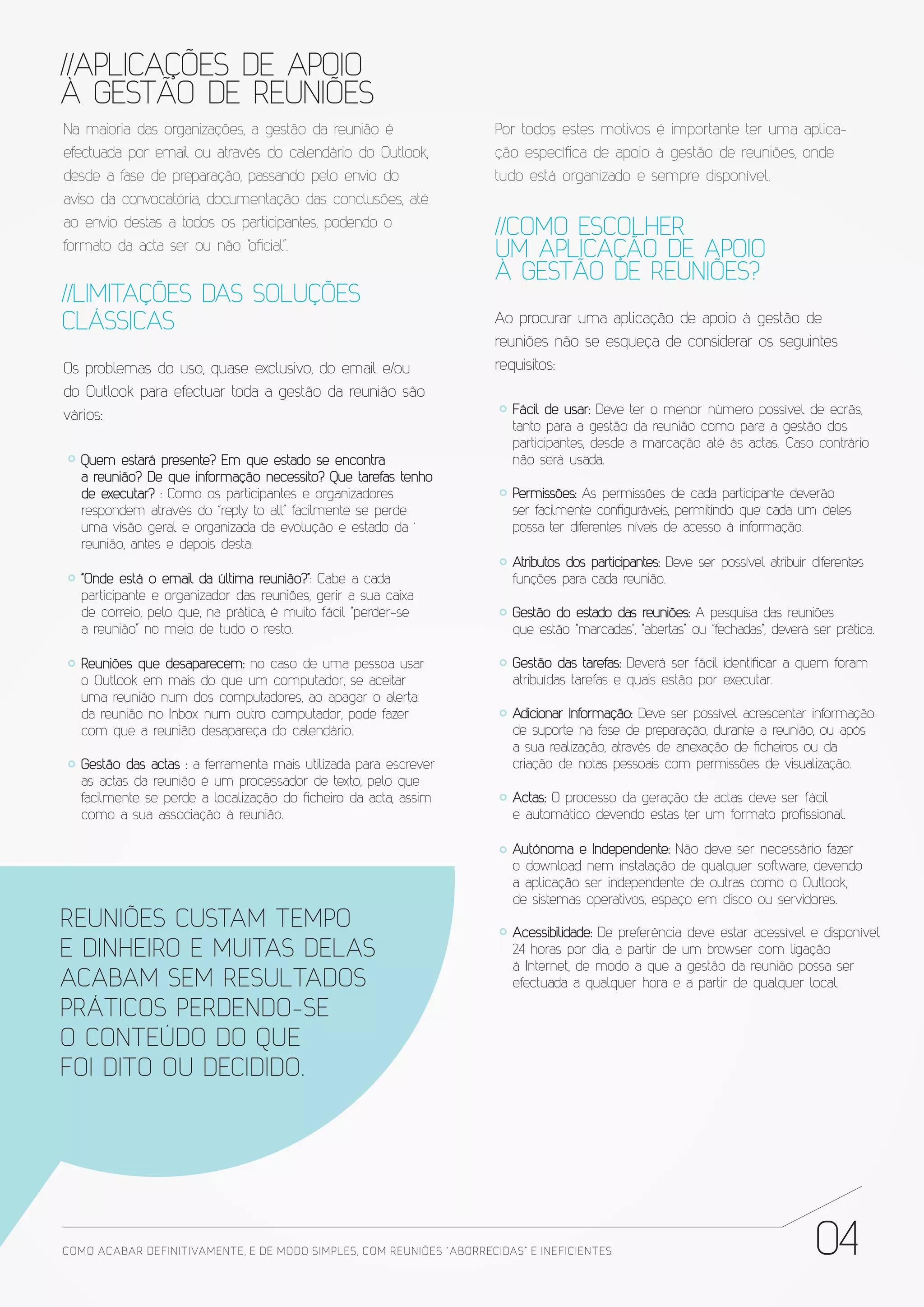 //APLICAÇÕES DE APOIO
À GESTÃO DE REUNIÕES
Na maioria das organizações, a gestão da reunião é                     Por todos estes motivos é importante ter uma aplica-
efectuada por email ou através do calendário do Outlook,               ção específica de apoio à gestão de reuniões, onde
desde a fase de preparação, passando pelo envio do                     tudo está organizado e sempre disponível.
aviso da convocatória, documentação das conclusões, até
ao envio destas a todos os participantes, podendo o                    //COMO ESCOLHER
formato da acta ser ou não “oficial”.                                  UM APLICAÇÃO DE APOIO
                                                                       À GESTÃO DE REUNIÕES?
//LIMITAÇÕES DAS SOLUÇÕES
CLÁSSICAS                                                              Ao procurar uma aplicação de apoio à gestão de
                                                                       reuniões não se esqueça de considerar os seguintes
Os problemas do uso, quase exclusivo, do email e/ou                    requisitos:
do Outlook para efectuar toda a gestão da reunião são
vários:                                                                   Fácil de usar: Deve ter o menor número possível de ecrãs,
                                                                          tanto para a gestão da reunião como para a gestão dos
                                                                          participantes, desde a marcação até às actas. Caso contrário
   Quem estará presente? Em que estado se encontra                        não será usada.
   a reunião? De que informação necessito? Que tarefas tenho
   de executar? : Como os participantes e organizadores                   Permissões: As permissões de cada participante deverão
   respondem através do “reply to all” facilmente se perde                ser facilmente configuráveis, permitindo que cada um deles
   uma visão geral e organizada da evolução e estado da ´                 possa ter diferentes níveis de acesso à informação.
   reunião, antes e depois desta.
                                                                          Atributos dos participantes: Deve ser possível atribuir diferentes
   “Onde está o email da última reunião?”: Cabe a cada                    funções para cada reunião.
   participante e organizador das reuniões, gerir a sua caixa
   de correio, pelo que, na prática, é muito fácil “perder-se             Gestão do estado das reuniões: A pesquisa das reuniões
   a reunião” no meio de tudo o resto.                                    que estão “marcadas”, “abertas” ou “fechadas”, deverá ser prática.

   Reuniões que desaparecem: no caso de uma pessoa usar                   Gestão das tarefas: Deverá ser fácil identificar a quem foram
   o Outlook em mais do que um computador, se aceitar                     atribuídas tarefas e quais estão por executar.
   uma reunião num dos computadores, ao apagar o alerta
   da reunião no Inbox num outro computador, pode fazer                   Adicionar Informação: Deve ser possível acrescentar informação
   com que a reunião desapareça do calendário.                            de suporte na fase de preparação, durante a reunião, ou após
                                                                          a sua realização, através de anexação de ficheiros ou da
   Gestão das actas : a ferramenta mais utilizada para escrever           criação de notas pessoais com permissões de visualização.
   as actas da reunião é um processador de texto, pelo que
   facilmente se perde a localização do ficheiro da acta, assim           Actas: O processo da geração de actas deve ser fácil
   como a sua associação à reunião.                                       e automático devendo estas ter um formato profissional.

                                                                          Autónoma e Independente: Não deve ser necessário fazer
                                                                          o download nem instalação de qualquer software, devendo
                                                                          a aplicação ser independente de outras como o Outlook,
                                                                          de sistemas operativos, espaço em disco ou servidores.
REUNIÕES CUSTAM TEMPO                                                     Acessibilidade: De preferência deve estar acessível e disponível
E DINHEIRO E MUITAS DELAS                                                 24 horas por dia, a partir de um browser com ligação
                                                                          à Internet, de modo a que a gestão da reunião possa ser
ACABAM SEM RESULTADOS                                                     efectuada a qualquer hora e a partir de qualquer local.

PRÁTICOS PERDENDO-SE
O CONTEÚDO DO QUE
FOI DITO OU DECIDIDO.




COMO ACABAR DE FINITIVAMENTE, E DE MODO SIMPLES, COM REUNIÕES “ABORRECIDAS” E INE FICIENTES                                       04
 