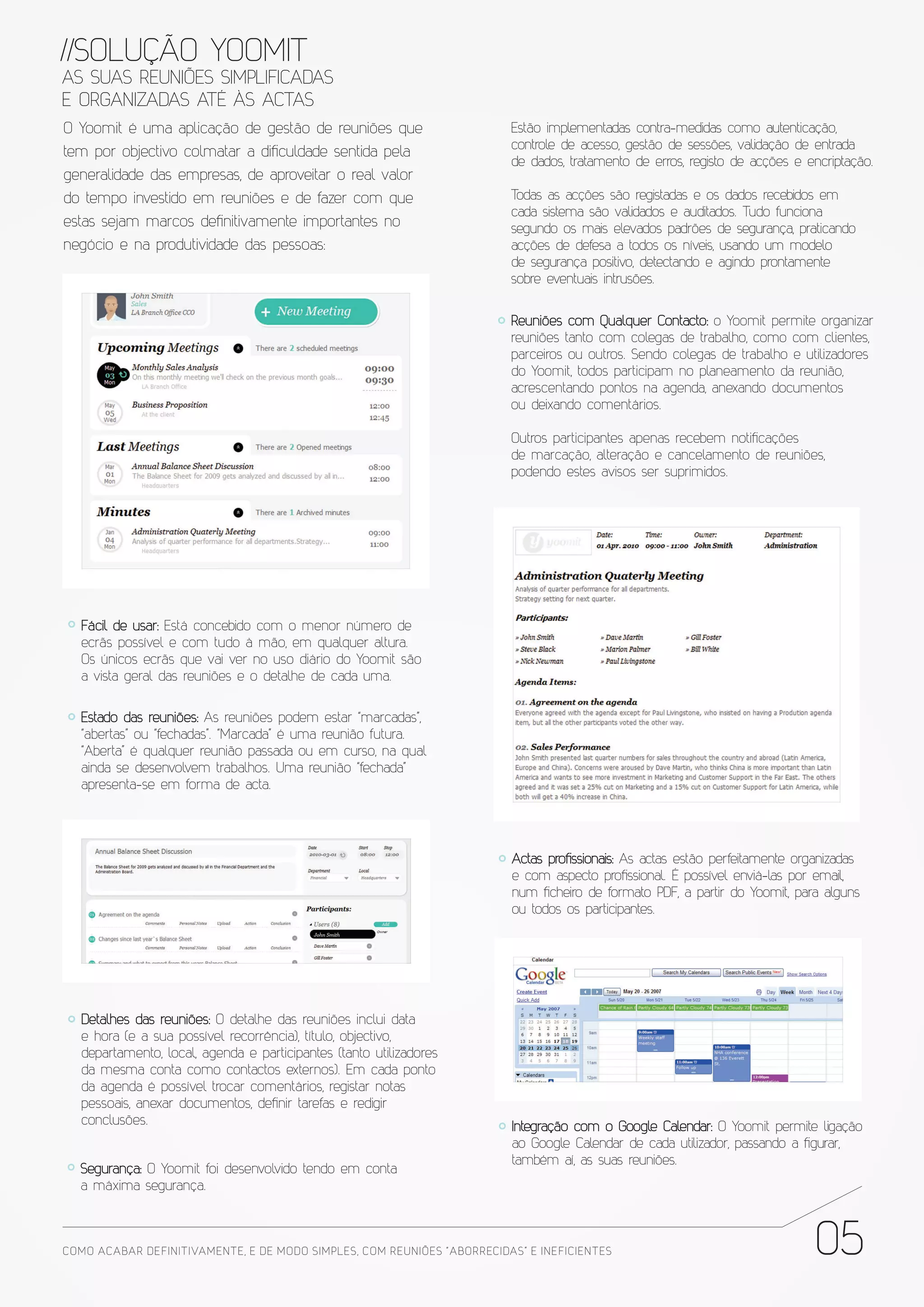 //SOLUÇÃO YOOMIT
AS SUAS REUNIÕES SIMPLIFICADAS
E ORGANIZADAS ATÉ ÀS ACTAS
O Yoomit é uma aplicação de gestão de reuniões que                        Estão implementadas contra-medidas como autenticação,
                                                                          controle de acesso, gestão de sessões, validação de entrada
tem por objectivo colmatar a dificuldade sentida pela
                                                                          de dados, tratamento de erros, registo de acções e encriptação.
generalidade das empresas, de aproveitar o real valor
do tempo investido em reuniões e de fazer com que                         Todas as acções são registadas e os dados recebidos em
                                                                          cada sistema são validados e auditados. Tudo funciona
estas sejam marcos definitivamente importantes no                         segundo os mais elevados padrões de segurança, praticando
negócio e na produtividade das pessoas:                                   acções de defesa a todos os níveis, usando um modelo
                                                                          de segurança positivo, detectando e agindo prontamente
                                                                          sobre eventuais intrusões.


                                                                          Reuniões com Qualquer Contacto: o Yoomit permite organizar
                                                                          reuniões tanto com colegas de trabalho, como com clientes,
                                                                          parceiros ou outros. Sendo colegas de trabalho e utilizadores
                                                                          do Yoomit, todos participam no planeamento da reunião,
                                                                          acrescentando pontos na agenda, anexando documentos
                                                                          ou deixando comentários.

                                                                          Outros participantes apenas recebem notificações
                                                                          de marcação, alteração e cancelamento de reuniões,
                                                                          podendo estes avisos ser suprimidos.




   Fácil de usar: Está concebido com o menor número de
   ecrãs possível e com tudo à mão, em qualquer altura.
   Os únicos ecrãs que vai ver no uso diário do Yoomit são
   a vista geral das reuniões e o detalhe de cada uma.

   Estado das reuniões: As reuniões podem estar “marcadas”,
   “abertas” ou “fechadas”. “Marcada” é uma reunião futura.
   “Aberta” é qualquer reunião passada ou em curso, na qual
   ainda se desenvolvem trabalhos. Uma reunião “fechada”
   apresenta-se em forma de acta.




                                                                          Actas profissionais: As actas estão perfeitamente organizadas
                                                                          e com aspecto profissional. É possível enviá-las por email,
                                                                          num ficheiro de formato PDF, a partir do Yoomit, para alguns
                                                                          ou todos os participantes.




   Detalhes das reuniões: O detalhe das reuniões inclui data
   e hora (e a sua possível recorrência), título, objectivo,
   departamento, local, agenda e participantes (tanto utilizadores
   da mesma conta como contactos externos). Em cada ponto
   da agenda é possível trocar comentários, registar notas
   pessoais, anexar documentos, definir tarefas e redigir
   conclusões.                                                            Integração com o Google Calendar: O Yoomit permite ligação
                                                                          ao Google Calendar de cada utilizador, passando a figurar,
                                                                          também aí, as suas reuniões.
  Segurança: O Yoomit foi desenvolvido tendo em conta
  a máxima segurança.



COMO ACABAR DE FINITIVAMENTE, E DE MODO SIMPLES, COM REUNIÕES “ABORRECIDAS” E INE FICIENTES                                   05
 