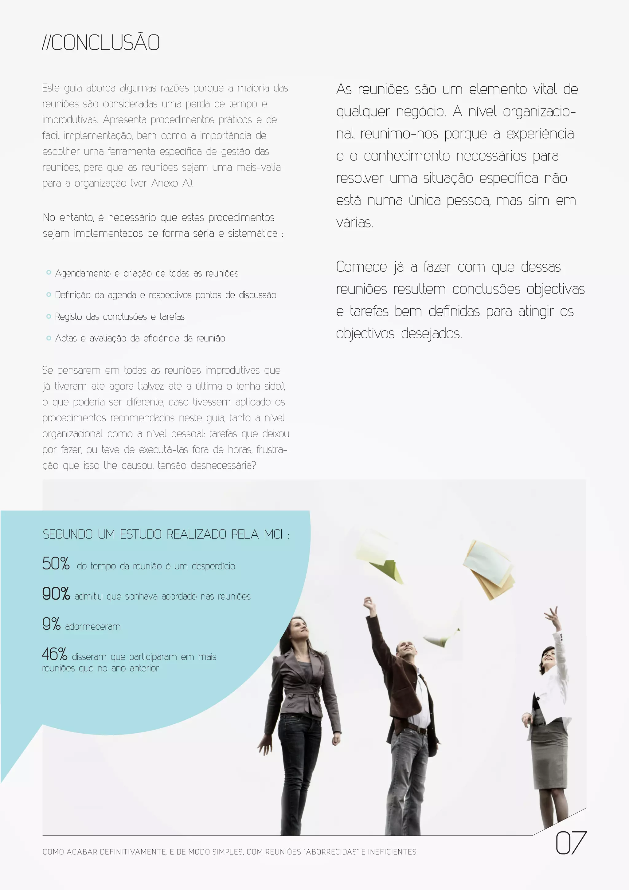 //CONCLUSÃO
Este guia aborda algumas razões porque a maioria das                   As reuniões são um elemento vital de
reuniões são consideradas uma perda de tempo e
improdutivas. Apresenta procedimentos práticos e de
                                                                       qualquer negócio. A nível organizacio-
fácil implementação, bem como a importância de                         nal reunimo-nos porque a experiência
escolher uma ferramenta específica de gestão das
                                                                       e o conhecimento necessários para
reuniões, para que as reuniões sejam uma mais-valia
para a organização (ver Anexo A).                                      resolver uma situação específica não
                                                                       está numa única pessoa, mas sim em
No entanto, é necessário que estes procedimentos
                                                                       várias.
sejam implementados de forma séria e sistemática :


   Agendamento e criação de todas as reuniões
                                                                       Comece já a fazer com que dessas
   Definição da agenda e respectivos pontos de discussão               reuniões resultem conclusões objectivas
   Registo das conclusões e tarefas                                    e tarefas bem definidas para atingir os
   Actas e avaliação da eficiência da reunião                          objectivos desejados.

Se pensarem em todas as reuniões improdutivas que
já tiveram até agora (talvez até a última o tenha sido),
o que poderia ser diferente, caso tivessem aplicado os
procedimentos recomendados neste guia, tanto a nível
organizacional como a nível pessoal: tarefas que deixou
por fazer, ou teve de executá-las fora de horas, frustra-
ção que isso lhe causou, tensão desnecessária?




SEGUNDO UM ESTUDO REALIZADO PELA MCI :

50%     do tempo da reunião é um desperdício


90% admitiu que sonhava acordado nas reuniões
9% adormeceram
46%    disseram que participaram em mais
reuniões que no ano anterior




COMO ACABAR DE FINITIVAMENTE, E DE MODO SIMPLES, COM REUNIÕES “ABORRECIDAS” E INE FICIENTES              07
 