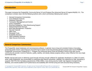 A Comparison of PostgreSQL 9.0 and MySQL 5.5

Page 3

Introduction
This paper compares the PostgreSQL Community Server 9.0 and Postgres Plus Advanced Server 9.0 against MySQL 5.5. The
comparison is broken down into the following sections with a short commentary following each section:
•
•
•
•
•
•
•
•
•
•
•
•
•
•

General Comparison Commentary
Core Database Features
Database Capacities
Transaction Management and Control
Query Capabilities
Business Intelligence / Data Warehousing Support
Network/Distributed Services
Bulk Data Management / Protection
Security Features
DBA Tools
Developer Tools
Scalability Solutions
High Availability Solutions
Open Source Community

General	
  Comparison	
  Commentary	
  
The PostgreSQL based databases and accompanying software, in general, have a long and consistent history of providing
enterprise grade mission critical features and performance based on the long-standing general purpose open source RDBMS
PostgreSQL (pronounced ‘PostgreS-Q-L’). Postgres Plus Advanced Server show the benefits of what a truly open source
community can provide in terms of features, quality, stability, and steady release progress without undue influence from any single
commercial entity.
MySQL has focused more on delivering ‘good enough and easy enough’ software for application developers in a Web 2.0 centric
world, while PostgreSQL has concentrated on enterprise-class feature robustness, reliability, firm adherence to SQL standards (it
supports 160/179 of the mandatory requirements of SQL:2008), a very strong security model, high degrees of programming
flexibility, and overall excellent OLTP performance and scalability with minimal tuning and work-arounds being necessary.
© Copyright 2011 EnterpriseDB Corporation. All rights reserved. EnterpriseDB and Postgres Plus are trademarks of
EnterpriseDB Corporation. Other names may be trademarks of their respective owners. http://www.enterprisedb.com

EnterpriseDB The Enterprise PostgreSQL Company

 