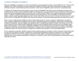 A Comparison of PostgreSQL 9.0 and MySQL 5.5

Page 4

Because PostgreSQL is so feature rich, there is occasionally a wrong perception that says it must be difficult to use. In fact, just the
opposite is true. While PostgreSQL is indeed a robust set of software, its features are cleanly implemented, thoroughly tested,
standards compliant, and are extremely well documented. In other words, PostgreSQL ease-of-use factor is actually quite high.
In addition, with Postgres Plus Advanced Server, those moving to PostgreSQL from Oracle will be immediately productive due to
Advanced Server’s built-in Oracle compatibility. DBAs and developers can use existing Oracle code and continue to write new stored
procedures and other database objects (e.g. functions, etc.) in native Oracle PL/SQL and run it against Postgres Plus Advanced
Server. In addition, Postgres Plus Advanced Server offers Oracle data dictionary view compatibility, Oracle performance/wait
interface objects, Oracle compatible utilities (e.g. SQL*Loader), SQL Profiler, and much more. In the end, for Oracle users, it is much
easier to move to PostgreSQL than MySQL since they can concentrate on using their existing skills rather than learning new ones.
When it comes to getting started, MySQL is trivial to initially install and set up, however, advanced configurations can easily be
overly complex to implement due to MySQL’s lack of more sophisticated features and capabilities. With respect to installing and
configuring PostgreSQL, today all Postgres Plus installations sport a straightforward graphical installer that includes an out-of-thebox tuning wizard, which smartly installs PostgreSQL taking into account available machine resources and the read/write usage
pattern of the application. Of course, any PostgreSQL installation can be tuned after the fact as well via a number of fine grained
configuration parameters that give DBAs and Developers complete control over database performance and behavior. All of these
configuration options are well documented in Postgres Plus’ excellent documentation on the EnterpriseDB website.
From an application perspective, MySQL is good for heavy website querying and the light to medium transaction loads experienced
by many web companies and startups. Postgres Plus is best suited for applications that place a high premium on meeting highspeed/heavy traffic OLTP work. Such systems include Point Of Sale, Billing, and Operational Data Stores in various market
segments such as Social Networking Websites, Enterprise 2.0 companies, and Financial based applications that experience heavy
read AND write loads.

© Copyright 2011 EnterpriseDB Corporation. All rights reserved. EnterpriseDB and Postgres Plus are trademarks of
EnterpriseDB Corporation. Other names may be trademarks of their respective owners. http://www.enterprisedb.com

EnterpriseDB The Enterprise PostgreSQL Company

 