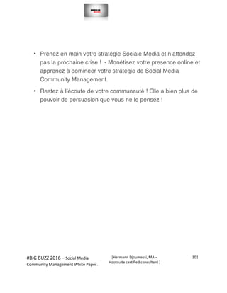  
#BIG	
  BUZZ	
  2016	
  –	
  Social	
  Media	
  	
  
Community	
  Management	
  White	
  Paper.	
  
[Hermann	
  Djoumessi,	
  MA	
  –	
  
Hootsuite	
  certified	
  consultant	
  ]	
  
101	
  
	
  
	
  
• Prenez en main votre stratégie Sociale Media et n’attendez
pas la prochaine crise ! - Monétisez votre presence online et
apprenez à domineer votre stratégie de Social Media
Community Management.
• Restez à l’écoute de votre communauté ! Elle a bien plus de
pouvoir de persuasion que vous ne le pensez !
 