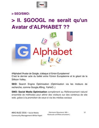  
#BIG	
  BUZZ	
  2016	
  –	
  Social	
  Media	
  	
  
Community	
  Management	
  White	
  Paper.	
  
[Hermann	
  Djoumessi,	
  MA	
  –	
  
Hootsuite	
  certified	
  consultant	
  ]	
  
12	
  
	
  
	
  
> SEO/SMO:
> II. $GOOGL ne serait qu'un
Avatar d'ALPHABET ??
#Alphabet l'Avatar de Google, s'attaque à l'Union Européenne!
C'est le dernier acte du ballet entre l'Union Européenne et le géant de la
Sillicon Valley.
SEO: Search Engine Optimisation (Optimisation via les moteurs de
recherche, comme Google,#Bing, YaHoO..)
SMO: Social Media Optimisation complément au Référencement naturel
ensemble de méthodes pour attirer des visiteurs sur des contenus de site
web, grâce à la promotion de ceux-ci via les médias sociaux
 