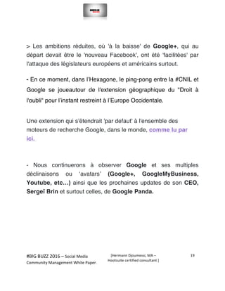  
#BIG	
  BUZZ	
  2016	
  –	
  Social	
  Media	
  	
  
Community	
  Management	
  White	
  Paper.	
  
[Hermann	
  Djoumessi,	
  MA	
  –	
  
Hootsuite	
  certified	
  consultant	
  ]	
  
19	
  
	
  
	
  
> Les ambitions réduites, où 'à la baisse' de Google+, qui au
départ devait être le 'nouveau Facebook', ont été 'facilitées' par
l'attaque des législateurs européens et américains surtout.
- En ce moment, dans l’Hexagone, le ping-pong entre la #CNIL et
Google se joueautour de l'extension géographique du "Droit à
l'oubli" pour l’instant restreint à l’Europe Occidentale.
Une extension qui s'étendrait 'par defaut' à l'ensemble des
moteurs de recherche Google, dans le monde, comme lu par
ici.
- Nous continuerons à observer Google et ses multiples
déclinaisons ou ‘avatars’ (Google+, GoogleMyBusiness,
Youtube, etc…) ainsi que les prochaines updates de son CEO,
Sergeï Brin et surtout celles, de Google Panda.
 