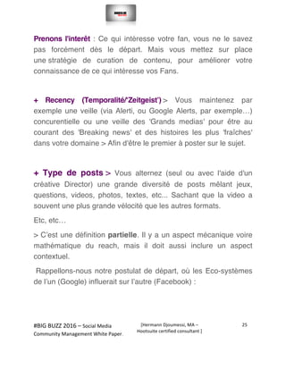  
#BIG	
  BUZZ	
  2016	
  –	
  Social	
  Media	
  	
  
Community	
  Management	
  White	
  Paper.	
  
[Hermann	
  Djoumessi,	
  MA	
  –	
  
Hootsuite	
  certified	
  consultant	
  ]	
  
25	
  
	
  
	
  
Prenons l'interêt : Ce qui intéresse votre fan, vous ne le savez
pas forcément dès le départ. Mais vous mettez sur place
une stratégie de curation de contenu, pour améliorer votre
connaissance de ce qui intéresse vos Fans.
+ Recency (Temporalité/‘Zeitgeist’) > Vous maintenez par
exemple une veille (via Alerti, ou Google Alerts, par exemple…)
concurentielle ou une veille des 'Grands medias' pour être au
courant des 'Breaking news' et des histoires les plus 'fraîches'
dans votre domaine > Afin d'être le premier à poster sur le sujet.
+ Type de posts > Vous alternez (seul ou avec l'aide d'un
créative Director) une grande diversité de posts mêlant jeux,
questions, videos, photos, textes, etc... Sachant que la video a
souvent une plus grande vélocité que les autres formats.
Etc, etc…
> C’est une définition partielle. Il y a un aspect mécanique voire
mathématique du reach, mais il doit aussi inclure un aspect
contextuel.
Rappellons-nous notre postulat de départ, où les Eco-systèmes
de l’un (Google) influerait sur l’autre (Facebook) :
 