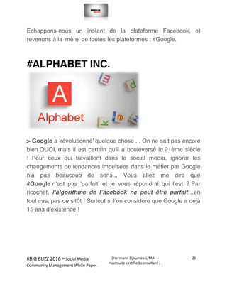  
#BIG	
  BUZZ	
  2016	
  –	
  Social	
  Media	
  	
  
Community	
  Management	
  White	
  Paper.	
  
[Hermann	
  Djoumessi,	
  MA	
  –	
  
Hootsuite	
  certified	
  consultant	
  ]	
  
26	
  
	
  
	
  
Echappons-nous un instant de la plateforme Facebook, et
revenons à la 'mère' de toutes les plateformes : #Google.
#ALPHABET INC.
> Google a 'révolutionné' quelque chose ... On ne sait pas encore
bien QUOI, mais il est certain qu'il a bouleversé le 21ème siècle
! Pour ceux qui travaillent dans le social media, ignorer les
changements de tendances impulsées dans le métier par Google
n'a pas beaucoup de sens... Vous allez me dire que
#Google n'est pas 'parfait' et je vous répondrai qui l'est ? Par
ricochet, l’algorithme de Facebook ne peut être parfait…en
tout cas, pas de sitôt ! Surtout si l’on considère que Google a déjà
15 ans d’existence !
 
