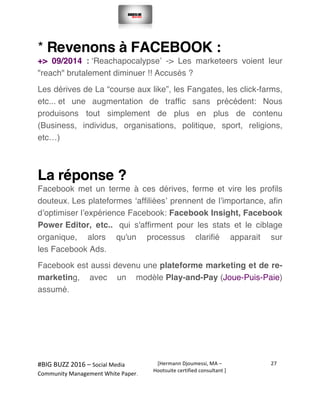 
#BIG	
  BUZZ	
  2016	
  –	
  Social	
  Media	
  	
  
Community	
  Management	
  White	
  Paper.	
  
[Hermann	
  Djoumessi,	
  MA	
  –	
  
Hootsuite	
  certified	
  consultant	
  ]	
  
27	
  
	
  
	
  
* Revenons à FACEBOOK :
+> 09/2014 : ‘Reachapocalypse’ -> Les marketeers voient leur
"reach" brutalement diminuer !! Accusés ?
Les dérives de La “course aux like”, les Fangates, les click-farms,
etc... et une augmentation de traffic sans précédent: Nous
produisons tout simplement de plus en plus de contenu
(Business, individus, organisations, politique, sport, religions,
etc…)
La réponse ?
Facebook met un terme à ces dérives, ferme et vire les profils
douteux. Les plateformes ‘affiliées’ prennent de l’importance, afin
d’optimiser l’expérience Facebook: Facebook Insight, Facebook
Power Editor, etc.. qui s'affirment pour les stats et le ciblage
organique, alors qu'un processus clarifié apparait sur
les Facebook Ads.
Facebook est aussi devenu une plateforme marketing et de re-
marketing, avec un modèle Play-and-Pay (Joue-Puis-Paie)
assumé.
 