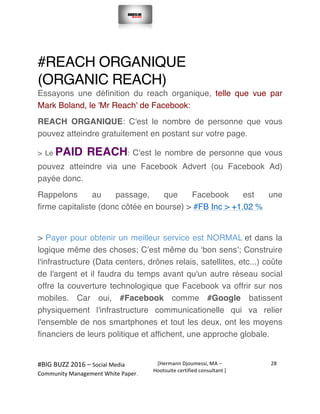  
#BIG	
  BUZZ	
  2016	
  –	
  Social	
  Media	
  	
  
Community	
  Management	
  White	
  Paper.	
  
[Hermann	
  Djoumessi,	
  MA	
  –	
  
Hootsuite	
  certified	
  consultant	
  ]	
  
28	
  
	
  
	
  
#REACH ORGANIQUE
(ORGANIC REACH)
Essayons une définition du reach organique, telle que vue par
Mark Boland, le 'Mr Reach' de Facebook:
REACH ORGANIQUE: C'est le nombre de personne que vous
pouvez atteindre gratuitement en postant sur votre page.
> Le PAID REACH: C'est le nombre de personne que vous
pouvez atteindre via une Facebook Advert (ou Facebook Ad)
payée donc.
Rappelons au passage, que Facebook est une
firme capitaliste (donc côtée en bourse) > #FB Inc > +1.02 %
> Payer pour obtenir un meilleur service est NORMAL et dans la
logique même des choses; C’est même du ‘bon sens’; Construire
l'infrastructure (Data centers, drônes relais, satellites, etc...) coûte
de l'argent et il faudra du temps avant qu'un autre réseau social
offre la couverture technologique que Facebook va offrir sur nos
mobiles. Car oui, #Facebook comme #Google batissent
physiquement l'infrastructure communicationelle qui va relier
l'ensemble de nos smartphones et tout les deux, ont les moyens
financiers de leurs politique et affichent, une approche globale.
 