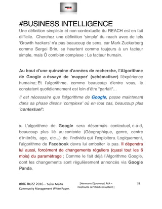  
#BIG	
  BUZZ	
  2016	
  –	
  Social	
  Media	
  	
  
Community	
  Management	
  White	
  Paper.	
  
[Hermann	
  Djoumessi,	
  MA	
  –	
  
Hootsuite	
  certified	
  consultant	
  ]	
  
33	
  
	
  
	
  
#BUSINESS INTELLIGENCE
Une définition simpliste et non-contextuelle du REACH est en fait
difficile. Cherchez une définition 'simple' du reach avec de tels
'Growth hackers' n'a pas beaucoup de sens, car Mark Zuckerberg
comme Sergei Brin, se heurtent comme toujours à un facteur
simple, mais Ô combien complexe : Le facteur humain.
Au bout d'une quinzaine d'années de recherche, l'Algorithme
de Google a éssayé de 'mapper' (schématiser) l'éxpérience
humaine; Et l'algorithme, comme beaucoup d'entre vous, le
constatent quotidiennement est loin d'être "parfait"...
Il est nécessaire que l'algorithme de Google, passe maintenant
dans sa phase disons 'complexe' où en tout cas, beaucoup plus
'contextuel':
> L'algorithme de Google sera désormais contextuel, c-a-d,
beaucoup plus lié au contexte (Géographique, genre, centre
d'intérêts, age, etc...) de l'individu qui l'exploitera. Logiquement,
l’algorithme de Facebook devra lui emboiter le pas. Il dépendra
lui aussi, forcément de changements réguliers (quasi tout les 6
mois) du paramétrage ; Comme le fait déjà l’Algorithme Google,
dont les changements sont régulièrement annoncés via Google
Panda.
 