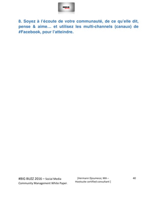  
#BIG	
  BUZZ	
  2016	
  –	
  Social	
  Media	
  	
  
Community	
  Management	
  White	
  Paper.	
  
[Hermann	
  Djoumessi,	
  MA	
  –	
  
Hootsuite	
  certified	
  consultant	
  ]	
  
40	
  
	
  
	
  
8. Soyez à l’écoute de votre communauté, de ce qu’elle dit,
pense & aime… et utilisez les multi-channels (canaux) de
#Facebook, pour l’atteindre.
	
  
	
  
	
  
	
  
	
  
	
  
	
  
	
  
	
  
	
  
	
  
	
  
	
  
	
  
	
  
	
  
	
  
 
