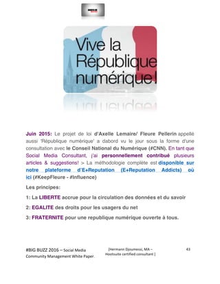  
#BIG	
  BUZZ	
  2016	
  –	
  Social	
  Media	
  	
  
Community	
  Management	
  White	
  Paper.	
  
[Hermann	
  Djoumessi,	
  MA	
  –	
  
Hootsuite	
  certified	
  consultant	
  ]	
  
43	
  
	
  
	
  
	
  
Juin 2015: Le projet de loi d'Axelle Lemaire/ Fleure Pellerin appellé
aussi 'République numérique' a dabord vu le jour sous la forme d'une
consultation avec le Conseil National du Numérique (#CNN). En tant que
Social Media Consultant, j’ai personnellement contribué plusieurs
articles & suggestions! > La méthodologie complète est disponible sur
notre plateforme d’E+Reputation (E+Reputation Addicts) où
ici (#KeepFleure - #Influence)
Les principes:
1: La LIBERTE accrue pour la circulation des données et du savoir
2: EGALITE des droits pour les usagers du net
3: FRATERNITE pour une republique numérique ouverte à tous.
	
  
 