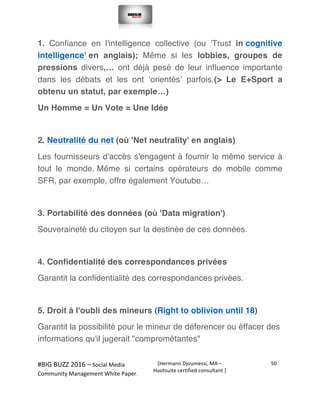  
#BIG	
  BUZZ	
  2016	
  –	
  Social	
  Media	
  	
  
Community	
  Management	
  White	
  Paper.	
  
[Hermann	
  Djoumessi,	
  MA	
  –	
  
Hootsuite	
  certified	
  consultant	
  ]	
  
50	
  
	
  
	
  
1. Confiance en l'intelligence collective (ou 'Trust in cognitive
intelligence' en anglais); Même si les lobbies, groupes de
pressions divers,… ont déjà pesé de leur influence importante
dans les débats et les ont ‘orientés’ parfois.(> Le E+Sport a
obtenu un statut, par exemple…)
Un Homme = Un Vote = Une Idée
2. Neutralité du net (où 'Net neutrality' en anglais)
Les fournisseurs d'accès s'engagent à fournir le même service à
tout le monde. Même si certains opérateurs de mobile comme
SFR, par exemple, offre également Youtube…
3. Portabilité des données (où 'Data migration')
Souveraineté du citoyen sur la destinée de ces données.
4. Confidentialité des correspondances privées
Garantit la confidentialité des correspondances privées.
5. Droit à l'oubli des mineurs (Right to oblivion until 18)
Garantit la possibilité pour le mineur de déferencer ou éffacer des
informations qu'il jugerait "comprométantes"
 
