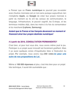  
#BIG	
  BUZZ	
  2016	
  –	
  Social	
  Media	
  	
  
Community	
  Management	
  White	
  Paper.	
  
[Hermann	
  Djoumessi,	
  MA	
  –	
  
Hootsuite	
  certified	
  consultant	
  ]	
  
54	
  
	
  
	
  
> Penser que ce Franc numérique ne pourrait pas co-exister
avec d'autres monnaies est un non-sens puisque aujourdhuis rien
n'empêche Apple, où Google de créer leur propre monnaie à
partir du moment où ils ont les canaux de communication, le
language, l'infrastructure, le pouvoir cognitif, les E-shops, et les
terminaux mobiles déjà, dans les mains à la fois du consomateur
et du marchand (i-phone, Samsung).
Autant que la France et les français devancent ce moment et
financent ainsi leur propre destinée numérique!
# à partir de 2016, CONSULTATION PERMANENTE?
C'est bien, et pour tout vous dire, nous avons même joué le jeu.
Participer à un projet aussi innovatif est forcément gratifiant. Mais
il ya aussi quelques zones d'inquiétudes liées à l'éxécution du
projet. Par exemple, nous avons reçu 250 votes ici pour une
autre de nos propositions de Loi.
Même si 100 000 réponses et plus, c'est très bien pour un projet
très technique, il aurait été souhaitable que :
 