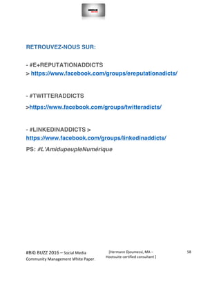  
#BIG	
  BUZZ	
  2016	
  –	
  Social	
  Media	
  	
  
Community	
  Management	
  White	
  Paper.	
  
[Hermann	
  Djoumessi,	
  MA	
  –	
  
Hootsuite	
  certified	
  consultant	
  ]	
  
58	
  
	
  
	
  
RETROUVEZ-NOUS SUR:
- #E+REPUTATIONADDICTS
> https://www.facebook.com/groups/ereputationadicts/
- #TWITTERADDICTS
>https://www.facebook.com/groups/twitteradicts/
- #LINKEDINADDICTS >
https://www.facebook.com/groups/linkedinaddicts/
PS: #L'AmidupeupleNumérique
 
