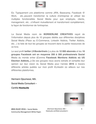  
#BIG	
  BUZZ	
  2016	
  –	
  Social	
  Media	
  	
  
Community	
  Management	
  White	
  Paper.	
  
[Hermann	
  Djoumessi,	
  MA	
  –	
  
Hootsuite	
  certified	
  consultant	
  ]	
  
6	
  
	
  
	
  
Ex: Typiquement une plateforme comme JIRA, Basecamp, Facebook @
Work, etc..peuvent transformer la culture d’entreprise et utiliser les
multiples fonctionalités Social Media pour que employés, clients,
management, etc…s’influent mutuellement et transforment complètement,
la façon de fonctionner de l’entreprise.
La Social Media room de BORDERLINE CREATIVES reçoit de
l’information depuis plus de 10 groupes dédiés aux différentes disciplines
Social Media (Place au E-Commerce, Linkedin Addicts, Twitter Addicts,
etc…) la liste de tout les groupes se trouvent dans la partie ressources de
ce livre.
Le seul profil twitter (@Borderlinetv ) a plus de 12 000 abonnés et les 10
groupes Facebook ont en moyenne 200 à 300 professionels Social
Media du monde entier (Comme Facebook Mentions Addicts où US
Election Addicts,..) De ces groupes nous avons extraits et compilés leur
opinion sur leur vision du Social Media pour l’année 2016 à travers
différents articles publiés sur mon profil #Linkedin où ailleurs sur nos
différentes plateformes.
Hermann Djoumessi, MA.
Social Media Consultant –
Certifié Hootsuite
 