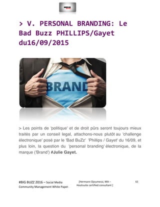  
#BIG	
  BUZZ	
  2016	
  –	
  Social	
  Media	
  	
  
Community	
  Management	
  White	
  Paper.	
  
[Hermann	
  Djoumessi,	
  MA	
  –	
  
Hootsuite	
  certified	
  consultant	
  ]	
  
61	
  
	
  
	
  
>	
  V.	
  PERSONAL	
  BRANDING:	
  Le	
  
Bad	
  Buzz	
  PHILLIPS/Gayet	
  
du16/09/2015	
  
	
  
	
  
> Les points de 'politique' et de droit pûrs seront toujours mieux
traités par un conseil legal, attachons-nous plutôt au 'challenge
électronique' posé par le 'Bad BuZz' 'Phillips / Gayet' du 16/09, et
plus loin, la question du 'personal branding' électronique, de la
marque ('Brand') #Julie Gayet.
	
  
	
  
 