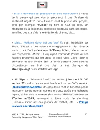  
#BIG	
  BUZZ	
  2016	
  –	
  Social	
  Media	
  	
  
Community	
  Management	
  White	
  Paper.	
  
[Hermann	
  Djoumessi,	
  MA	
  –	
  
Hootsuite	
  certified	
  consultant	
  ]	
  
67	
  
	
  
	
  
> Mais le dommage est probablement plus 'douloureux'? à cause
de la presse qui peut donner prégnance à une 'Analyse de
sentiment négative'; Surtout quand c'est la presse dite 'people',
avec par exemple, '#Closer' qui tient le haut du pavé. Un
magazine qui a désormais intégré les politiques dans ses pages,
au milieu des 'stars' de la télé-réalité, du cinéma, etc…
> Mais… Madame Gayet est une 'star' !?; c'est 'indéniable' car
'Brand #Gayet' a une valeure non-négligeable sur les réseaux
sociaux > à l'indice #Youseemiid'E+reputation, elle score un
très respectable, 92.6%! Quelque part, l'erreur de Phillips où des
hackers présumés qui ont utilisé le code 'Julie Gayet' pour la
promotion de leur produit, était un choix 'porteur'! Dans d'autres
circonstances, on dirait que c'est un cas classique de
#Newsjacking! ou ici #CelebJacking !
> #Phillips a clairement 'dopé' ses ventes (plus de 200 000
ventes !!?), selon des sources forcément un peu 'officieuses'.
(#E+ReputationAddicts). Une popularité dont ne bénéficie pas la
marque en temps 'normal', comme le prouve après une recherche
rapide, ce lien vers le keyword (Mot-clefs): '#Phillips', observé sur
#Twitter au28/09, renvoyant à toute sorte de storylines
(Histoires) impliquant des joueurs de football, etc... > Phillips
keyword search on 28/09
	
  
 