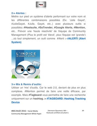  
#BIG	
  BUZZ	
  2016	
  –	
  Social	
  Media	
  	
  
Community	
  Management	
  White	
  Paper.	
  
[Hermann	
  Djoumessi,	
  MA	
  –	
  
Hootsuite	
  certified	
  consultant	
  ]	
  
69	
  
	
  
	
  
2-> Alertes :
Mettre sur pied un système d'alerte performant sur votre nom et
les différentes combinaisons possibles (Ex: 'Julie Gayet',
#JulieGayet, #Julie, Gayet, etc..) avec plusieurs outils si
possibles: #Hootsuite, #SoTrender, #Google Alerts, #Mention,
etc.. Prévoir une 'haute réactivité' de l'équipe de Community
Management (Plus le profil est 'élevé', plus l'équipe est 'grande')
...où tout simplement, un outil comme #Alerti > #ALERTI (Alert
System)
	
  
	
  
3-> Mix & Remix d’outils:
Utiliser un 'mix' d'outils. Car le web 2.0, deviant de plus en plus
complexe. #Mention permet de faire une veille éfficace, par
example. Mais #Tagboard vous permettra de faire une recherche
uniquement sur un hashtag. > #TAGBOARD: Hashtag Tracking
Device
	
  
 