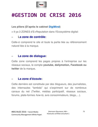  
#BIG	
  BUZZ	
  2016	
  –	
  Social	
  Media	
  	
  
Community	
  Management	
  White	
  Paper.	
  
[Hermann	
  Djoumessi,	
  MA	
  –	
  
Hootsuite	
  certified	
  consultant	
  ]	
  
73	
  
	
  
	
  
#GESTION	
  DE	
  CRISE	
  2016	
  
	
  
Les piliers (D’après le cabinet DigiMind)
> Il ya 3 ZONES d’E+Reputation dans l’Ecosystème digital:
– La zone de contrôle:
Celle-ci comprend le site et toute la partie liée au référencement
naturel liée à la marque.
– La zone de dialogue:
Cette zone comprend les pages propres à l’entreprise sur les
réseaux sociaux, le compte youtube, dailymotion, Facebook ou
twitter de la marque.
– La zone d’écoute:
Cette dernière est constituée par des blogueurs, des journalistes,
des internautes “lambda” qui s’expriment sur de nombreux
canaux du net (Twitter, médias participatif, réseaux sociaux,
forums, plate-formes how-to, avis consommateurs, blogs,…).
	
  
	
  
 