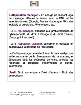  
#BIG	
  BUZZ	
  2016	
  –	
  Social	
  Media	
  	
  
Community	
  Management	
  White	
  Paper.	
  
[Hermann	
  Djoumessi,	
  MA	
  –	
  
Hootsuite	
  certified	
  consultant	
  ]	
  
79	
  
	
  
	
  
	
  
	
  
E+Reputation manager > En charge de l'aspect legal
du message, effectue la liaison avec la CNIL et les
autorités du web (Google, France Numérique, SAV des
logiciels et progiciels, #Frenchtech, etc..)
- Le E+rep manager, s'attache aux problématiques de
cyber-sécurité, du droit à l'image et du droit d'auteur
(Copyright & copyleft).
- Le E+Reputation Manager, conforme le message en
accord avec la politique de l'entreprise.
Le E+Rep manager, maintient avec le data analyst une
veille constante de la E-reputation de la marque, et
échafaude déjà les scénarios de crise, anticipe les
réponses et tactiques d'information et contre-
information.
(Profil: Droit numérique - Droit d'auteur - Droit des
entreprises)
 