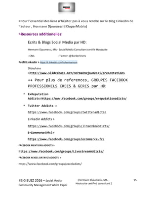  
#BIG	
  BUZZ	
  2016	
  –	
  Social	
  Media	
  	
  
Community	
  Management	
  White	
  Paper.	
  
[Hermann	
  Djoumessi,	
  MA	
  –	
  
Hootsuite	
  certified	
  consultant	
  ]	
  
95	
  
	
  
	
  
>Pour	
  l’essentiel	
  des	
  liens	
  n’hésitez	
  pas	
  à	
  vous	
  rendre	
  sur	
  le	
  Blog	
  Linkedin	
  de	
  
l’auteur	
  ,	
  Hermann	
  Djoumessi	
  (#SuperMatrix)	
  	
  
>Resources	
  additionelles:	
  	
  
Ecrits	
  &	
  Blogs	
  Social	
  Media	
  par	
  HD:	
  	
  
Hermann	
  Djoumessi,	
  MA	
  -­‐	
  Social	
  Media	
  Consultant	
  certifié	
  Hootsuite	
  	
  
-­‐	
  CNIL	
  	
  	
  	
  	
  	
  	
  	
  	
  	
  	
  	
  	
  	
  	
  	
  	
  	
  	
  	
  	
  	
  	
  	
  	
  	
  	
  	
  	
  	
  	
  	
  	
  	
  	
  	
  -­‐	
  Twitter:	
  @Borderlinetv	
  
Profil	
  Linkedin	
  > https://fr.linkedin.com/in/hermanncm	
  
Slideshare	
  	
  	
  	
  	
  	
  	
  	
  
>http://www.slideshare.net/HermannDjoumessi/presentations	
  
++	
  Pour	
  plus	
  de	
  references,	
  GROUPES	
  FACEBOOK	
  
PROFESSIONELS	
  CREES	
  &	
  GERES	
  par	
  HD:	
  	
  	
  
• E+Reputation	
  
Addicts>https://www.facebook.com/groups/ereputationadicts/	
  
• Twitter	
  Addicts	
  >	
  
https://www.facebook.com/groups/twitteradicts/	
  
• Linkedin	
  Addicts	
  >	
  
• https://www.facebook.com/groups/linkedinaddicts/	
  
E+Commerce	
  (#Fr.)	
  >	
  
https://www.facebook.com/groups/ecommerce.fr/	
  
FACEBOOK	
  MENTIONS	
  ADDICTS	
  >	
  
https://www.facebook.com/groups/LivestreamAddicts/	
  
FACEBOOK	
  4EXCEL	
  DATAVIZ	
  ADDICTS’	
  >	
  
https://www.facebook.com/groups/exceladicts/	
  
	
  
 