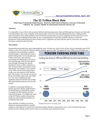 Money and Capital Markets Monitor, April 5 , 2010
Page 1
The $2 Trillion Black Hole
White Paper Presented By Michael Kantor, Robert H. Smith School of Business, University of Maryland
Edited by Mr. Joseph F. Rinaldi & CIO Quantum Financial Advisors, Inc.
Summary
It is impossible to stay solvent with increasing liabilities and decreasing assets. State and Municipal governments are faced with
a crucial problem; how to pay off public sector pension plans which have been left underfunded for years. Adding insult to
injury, the market values of the portfolios used to fund these pensions plans have been crippled in the Great Recession. Even
more troubling, these defined pension plans, by law, are guaranteed for nearly 80% of public officials no matter the
performance of the underlying assets used to finance them. Legislatures are faced with few options; raise taxes, cut spending
elsewhere or default on their GO debt.
The Problem
Guaranteed pension plans have gone underfunded for years. Just last year, John Corzine of New Jersey contributed a mere $105
million, or only 4.5% of the $2.3 billion needed to fund the gap in his state. Throughout the US, in 2008, only $72 billion was
contributed to the $108 billion needed to
fund these plans. Underfunding has been a
problem dating back over two decades ago.
Under certain laws, state and local
governments are allowed up to 30 years to
close funding gaps. With the time span to
close the gaps extending way beyond
legislatures’ terms in office, it became so
easy for them to place these deficits on the
back burner. For example, it was assumed
in the 1990’s that the stock market boom
would cover any exposure in the funding
gap. This, however was not the case as seen
by the tech bubble crash of the early 2000s.
It is even more unsettling that state
legislatures did not learn from this mistake
and continued these practices well into this
decade.
In addition to increasing liabilities on
pension payments. Retiree health benefits
are threatening to overburden the system.
According to a 2010 report by the Pew
Center for the States, as of 2008 only 5.44%
of the $587 billion needed to fund retiree
health care and non-pension benefits was
contributed nationwide.
These shortfalls in funding can also be
blamed on increasing incentives to public
employees. Such incentives include early retirement benefits offered in contractionary years, cost-of-living increases and
pension systems offering retirees excess returns on investment assets during boom years.
 