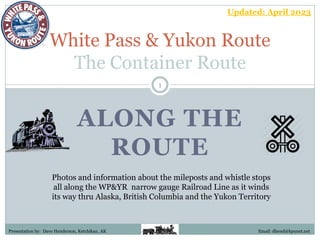 ALONG THE
ROUTE
White Pass & Yukon Route
The Container Route
Photos and information about the mileposts and whistle stops
all along the WP&YR narrow gauge Railroad Line as it winds
its way thru Alaska, British Columbia and the Yukon Territory
Presentation by: Dave Henderson, Ketchikan, AK
1
Email: dhend@kpunet.net
Updated: April 2023
 