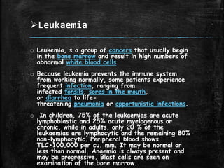 Leukaemia
o Leukemia, s a group of cancers that usually begin
in the bone marrow and result in high numbers of
abnormal white blood cells
o Because leukemia prevents the immune system
from working normally, some patients experience
frequent infection, ranging from
infected tonsils, sores in the mouth,
or diarrhea to life-
threatening pneumonia or opportunistic infections.
o In children, 75% of the leukaemias are acute
lymphoblastic and 25% acute myelogenous or
chronic, while in adults, only 20 % of the
leukaemias are lymphocytic and the remaining 80%
non-lymphocytic. Peripheral blood shows
TLC>100,000 per cu. mm. It may be normal or
less than normal. Anaemia is always present and
may be progressive. Blast cells are seen on
examination of the bone marrow.
 