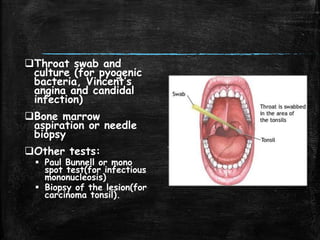 Throat swab and
culture (for pyogenic
bacteria, Vincent’s
angina and candidal
infection)
Bone marrow
aspiration or needle
biopsy
Other tests:
 Paul Bunnell or mono
spot test(for infectious
mononucleosis)
 Biopsy of the lesion(for
carcinoma tonsil).
 