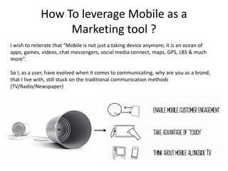How To leverage Mobile as a
                  Marketing tool ?
I wish to reiterate that “Mobile is not just a taking device anymore; it is an ocean of
apps, games, videos, chat messengers, social media connect, maps, GPS, LBS & much
more”.

So I, as a user, have evolved when it comes to communicating, why are you as a brand,
that I live with, still stuck on the traditional communication methods
(TV/Radio/Newspaper)
 