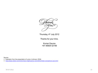 Thursday, 4th July 2012

                                                            Thanks for your time.

                                                               Kumar Gaurav
                                                              +91 95604 52199




Source:
 Inspiration from the presentation of Lynne d Johnson, R/GA
 http://www.nielsen.com/in/en/news-insights/press-room/2011/indian-smartphone-users.html




   04-07-2012                                                                               15
 