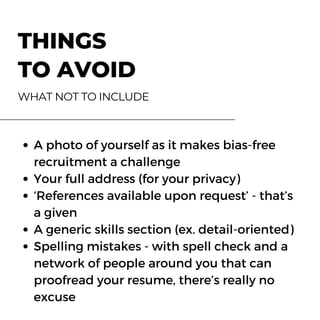 Eateria 27 Fortune Chopsticks
Clear Lake Seafood GrillBrickfire Pizza Place
Gael's Taqueria
THINGS
TO AVOID
WHAT NOT TO INCLUDE
123-456-7890 123-456-7890
123-456-7890123-456-7890
123-456-7890
www.reallygreatsite.com www.reallygreatsite.com
www.reallygreatsite.comwww.reallygreatsite.com
www.reallygreatsite.com
hello@reallygreatsite.com hello@reallygreatsite.com
hello@reallygreatsite.comhello@reallygreatsite.com
#StopTheSpread
Let's do our part to avoid
crowds and minimize physical
contact. Stay home and
hello@reallygreatsite.com
A photo of yourself as it makes bias-free
recruitment a challenge
Your full address (for your privacy)
‘References available upon request’ - that’s
a given
A generic skills section (ex. detail-oriented)
Spelling mistakes - with spell check and a
network of people around you that can
proofread your resume, there’s really no
excuse
 