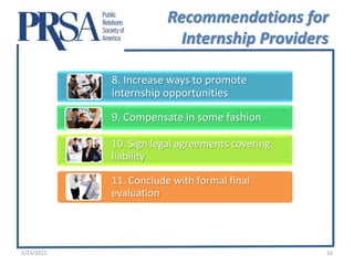 Recommendations for
                          Internship Providers

            8. Increase ways to promote
            internship opportunities

            9. Compensate in some fashion

            10. Sign legal agreements covering
            liability

            11. Conclude with formal final
            evaluation




2/23/2012                                        16
 